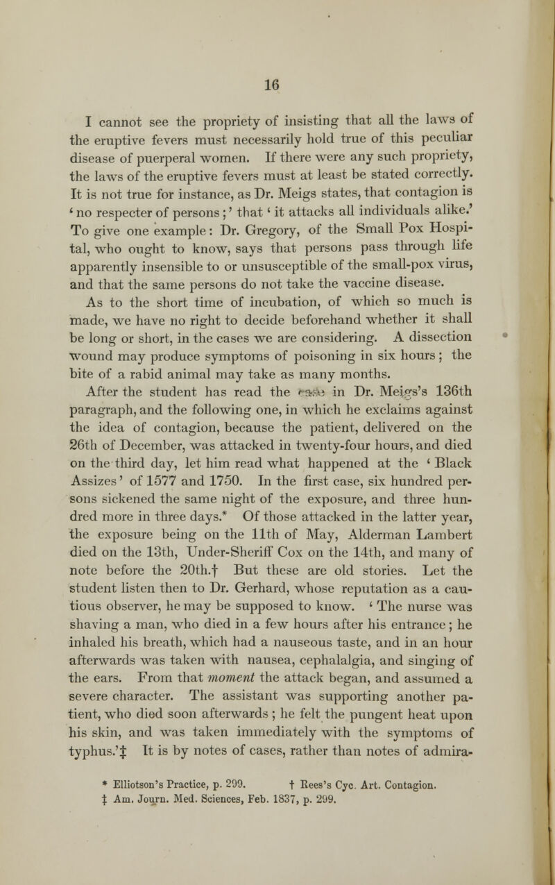 I cannot see the propriety of insisting that all the laws of the eruptive fevers must necessarily hold true of this peculiar disease of puerperal women. If there were any such propriety, the laws of the eruptive fevers must at least be stated correctly. It is not true for instance, as Dr. Meigs states, that contagion is ' no respecter of persons;' that' it attacks all individuals alike.' To give one example: Dr. Gregory, of the Small Pox Hospi- tal, who ought to know, says that persons pass through life apparently insensible to or unsusceptible of the small-pox virus, and that the same persons do not take the vaccine disease. As to the short time of incubation, of which so much is made, we have no right to decide beforehand whether it shall be long or short, in the cases we are considering. A dissection wound may produce symptoms of poisoning in six hours; the bite of a rabid animal may take as many months. After the student has read the ra»; in Dr. Meigs's 136th paragraph, and the following one, in which he exclaims against the idea of contagion, because the patient, delivered on the 26th of December, was attacked in twenty-four hours, and died on the third day, let him read what happened at the ' Black Assizes' of 1577 and 1750. In the first case, six hundred per- sons sickened the same night of the exposure, and three hun- dred more in three days.* Of those attacked in the latter year, the exposure being on the 11th of May, Alderman Lambert died on the 13th, Under-Sheriff Cox on the 14th, and many of note before the 20th.f But these are old stories. Let the student listen then to Dr. Gerhard, whose reputation as a cau- tious observer, he may be supposed to know. ' The nurse was shaving a man, who died in a few hours after his entrance; he inhaled his breath, which had a nauseous taste, and in an hour afterwards was taken with nausea, cephalalgia, and singing of the ears. From that moment the attack began, and assumed a severe character. The assistant was supporting another pa- tient, who died soon afterwards ; he felt the pungent heat upon his skin, and was taken immediately with the symptoms of typhus.'% It is by notes of cases, rather than notes of admira- * Elliotson's Practice, p. 299. f Rees's Cyc. Art. Contagion. % Am. Journ. Med. Sciences, Feb. 1837, p. 2(J9.