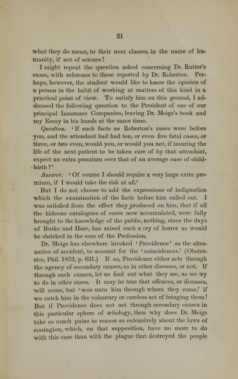 what they do mean, to their next classes, in the name of hu- manity, if not of science! I might repeat the question asked concerning Dr. Rutter's cases, with reference to those reported by Dr. Roberton. Per- haps, however, the student would like to know the opinion of a person in the habit of working at matters of this kind in a practical point of view. To satisfy him on this ground, I ad- dressed the following question to the President of one of our principal Insurance Companies, leaving Dr. Meigs's book and my Essay in his hands at the same time. Question. ' If such facts as Roberton's cases were before you, and the attendant had had ten, or even five fatal cases, or three, or two even, would you, or would you not, if insuring the life of the next patient to be taken care of by that attendant, expect an extra premium over that of an average case of child- birth?' Answer. ' Of course I should require a very large extra pre- mium, if I would take the risk at all.' But I do not choose to add the expressions of indignation which the examination of the facts before him called out. I was satisfied from the effect they produced on him, that if all the hideous catalogues of cases now accumulated, were fully brought to the knowledge of the public, nothing, since the days of Burke and Hare, has raised such a cry of horror as would be shrieked in the ears of the Profession. Dr. Meigs has elsewhere invoked ' Providence' as the alter- native of accident, to account for the ' coincidences.' (Obstet- rics, Phil. 1852, p. 631.) If so, Providence either acts through the agency of secondary causes, as in other diseases, or not. If through such causes, let us find out what they are, as we try to do in other cases. It may be true that offences, or diseases, will come, but ' woe unto him through whom they come,' if we catch him in the voluntary or careless act of bringing them! But if Providence does not act through secondary causes in this particular sphere of aetiology, then why does Dr. Meigs take so much pains to reason so extensively about the laws of contagion, which, on that supposition, have no more to do with this case than with the plague that destroyed the people