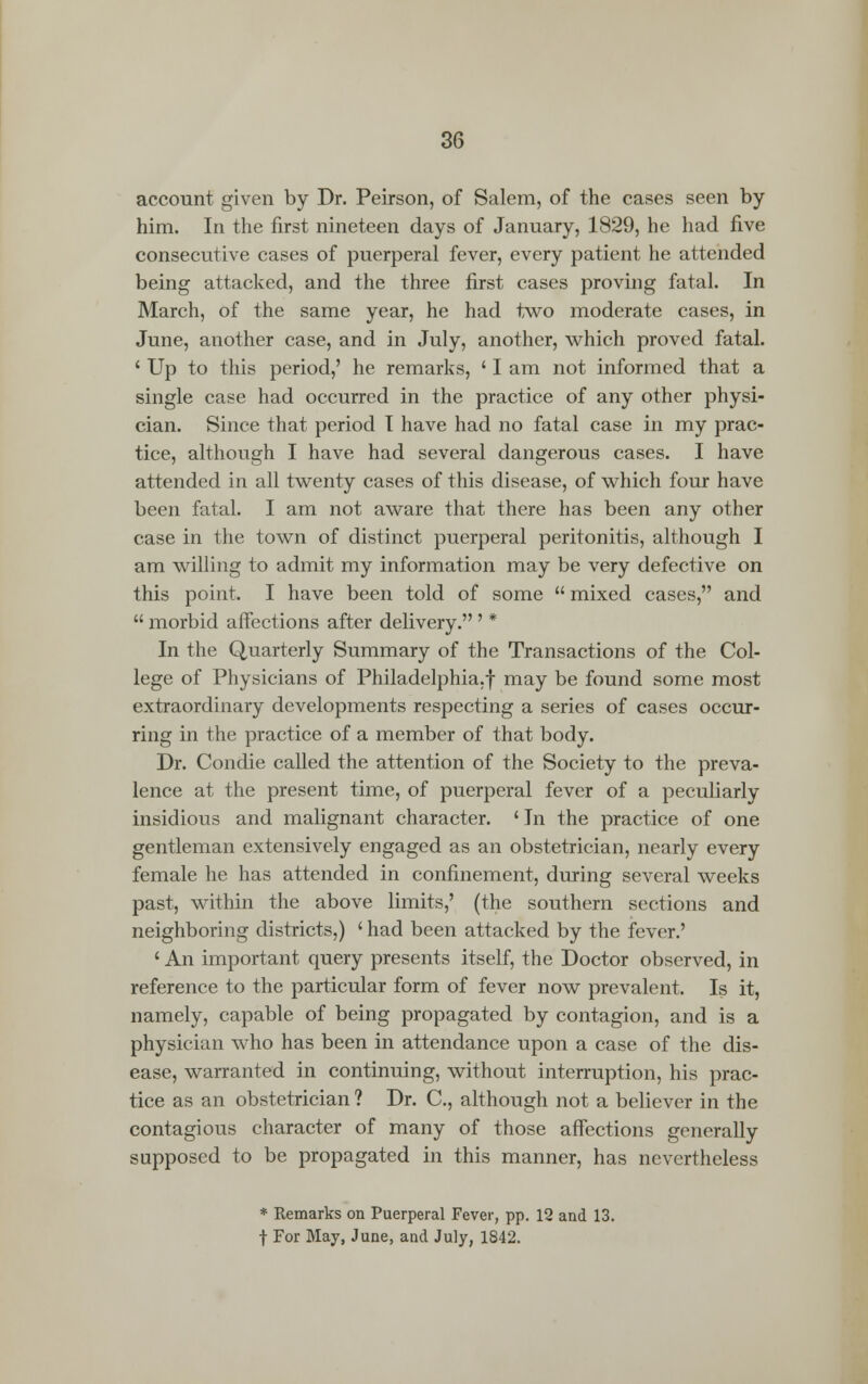 account given by Dr. Peirson, of Salem, of the cases seen by him. In the first nineteen days of January, 1829, he had five consecutive cases of puerperal fever, every patient he attended being attacked, and the three first cases proving fatal. In March, of the same year, he had two moderate cases, in June, another case, and in July, another, which proved fatal. ' Up to this period,' he remarks, ' I am not informed that a single case had occurred in the practice of any other physi- cian. Since that period I have had no fatal case in my prac- tice, although I have had several dangerous cases. I have attended in all twenty cases of this disease, of which four have been fatal. I am not aware that there has been any other case in the town of distinct puerperal peritonitis, although I am willing to admit my information may be very defective on this point. I have been told of some  mixed cases, and  morbid affections after delivery. ' * In the Quarterly Summary of the Transactions of the Col- lege of Physicians of Philadelphia,! may be found some most extraordinary developments respecting a series of cases occur- ring in the practice of a member of that body. Dr. Condie called the attention of the Society to the preva- lence at the present time, of puerperal fever of a peculiarly insidious and malignant character. 'In the practice of one gentleman extensively engaged as an obstetrician, nearly every female he has attended in confinement, during several weeks past, within the above limits,' (the southern sections and neighboring districts,) ' had been attacked by the fever.' ' An important query presents itself, the Doctor observed, in reference to the particular form of fever now prevalent. Is it, namely, capable of being propagated by contagion, and is a physician who has been in attendance upon a case of the dis- ease, warranted in continuing, without interruption, his prac- tice as an obstetrician ? Dr. C, although not a believer in the contagious character of many of those affections generally supposed to be propagated in this manner, has nevertheless * Remarks on Puerperal Fever, pp. 12 and 13. f For May, June, and July, 1842.