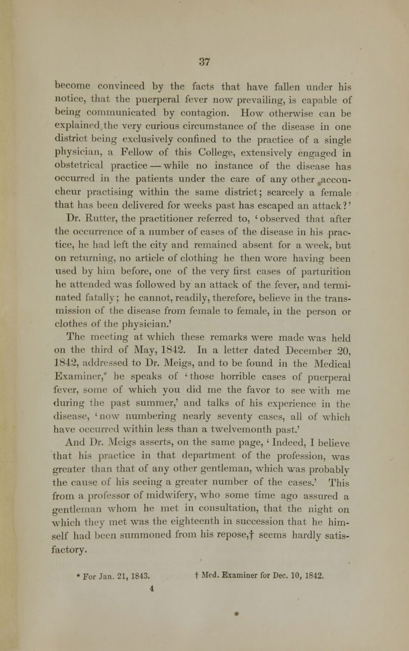 become convinced by the facts that have fallen under his notice, that the puerperal fever now prevailing, is capable of being communicated by contagion. How otherwise can be explained the very curious circumstance of the disease in one district being exclusively confined to the practice of a single physician, a Fellow of this College, extensively engaged in obstetrical practice—while no instance of the disease has occurred in the patients under the care of any other ..accou- cheur practising within the same district; scarcely a female that has been delivered for weeks past has escaped an attack ?' Dr. Rutter, the practitioner referred to, ' observed that after the occurrence of a number of cases of the disease in his prac- tice, he had left the city and remained absent for a week, but on returning, no article of clothing he then wore having been used by him before, one of the very first cases of parturition he attended was followed by an attack of the fever, and termi- nated fatally; he cannot, readily, therefore, believe in the trans- mission of the disease from female to female, in the person or clothes of the physician.' The meeting at which these remarks were made was held on the third of May, 1842. In a letter dated December 20, 1842, addressed to Dr. Meigs, and to be found in the Medical Examiner,* he speaks of 'those horrible cases of puerperal fever, some of which you did me the favor to see with me during the past summer,' and talks of his experience in the disease, 'now numbering nearly seventy cases, all of which have occurred within less than a twelvemonth past.' And Dr. Meigs asserts, on the same page, ' Indeed, I believe that his practice in that department of the profession, was greater than that of any other gentleman, which was probablv the cause of his seeing a greater number of the cases.' This from a professor of midwifery, who some time ago assured a gentleman whom he met in consultation, that the night on which they met was the eighteenth in succession that he him- self had been summoned from his repose,f seems hardly satis- factory. • For Jan. 21, 1843. t Med. Examiner for Dec. 10, 1842. 4