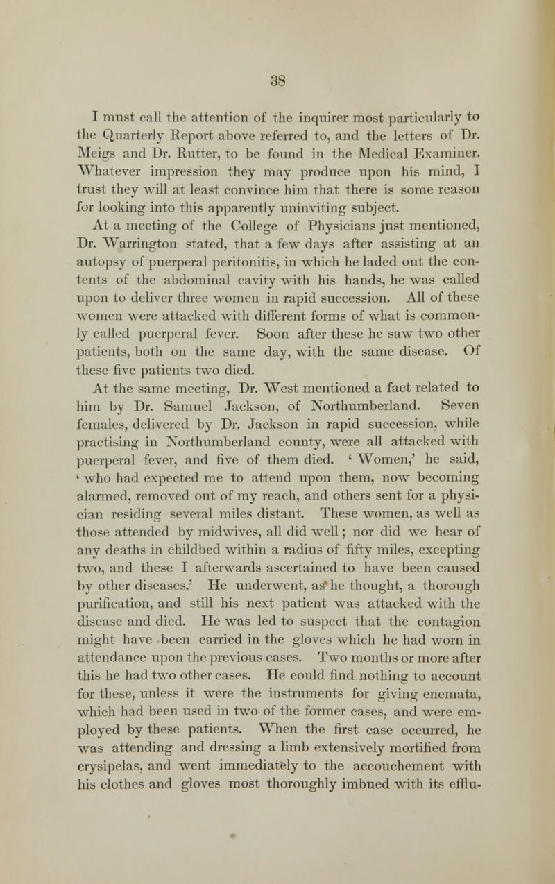 I must call the attention of the inquirer most particularly to the Quarterly Report above referred to, and the letters of Dr. Meigs and Dr. Rutter, to be found in the Medical Examiner. Whatever impression they may produce upon his mind, I trust they will at least convince him that there is some reason for looking into this apparently uninviting subject. At a meeting of the College of Physicians just mentioned, Dr. Warrington stated, that a few days after assisting at an autopsy of puerperal peritonitis, in which he laded out the con- tents of the abdominal cavity with his hands, he was called upon to deliver three women in rapid succession. All of these women were attacked with different forms of what is common- ly called puerperal fever. Soon after these he saw two other patients, both on the same day, with the same disease. Of these five patients two died. At the same meeting, Dr. West mentioned a fact related to him by Dr. Samuel Jackson, of Northumberland. Seven females, delivered by Dr. Jackson in rapid succession, while practising in Northumberland county, were all attacked with puerperal fever, and five of them died. ' Women,' he said, ' who had expected me to attend upon them, now becoming alarmed, removed out of my reach, and others sent for a physi- cian residing several miles distant. These women, as well as those attended by midwives, all did well; nor did we hear of any deaths in childbed within a radius of fifty miles, excepting two, and these I afterwards ascertained to have been caused by other diseases.' He underwent, as' he thought, a thorough purification, and still his next patient was attacked with the disease and died. He was led to suspect that the contagion might have been carried in the gloves which he had worn in attendance upon the previous cases. Two months or more after this he had two other cases. He could find nothing to account for these, unless it were the instruments for giving enemata, which had been used in two of the former cases, and were em- ployed by these patients. When the first case occurred, he was attending and dressing a limb extensively mortified from erysipelas, and went immediately to the accouchement with his clothes and gloves most thoroughly imbued with its efflu-