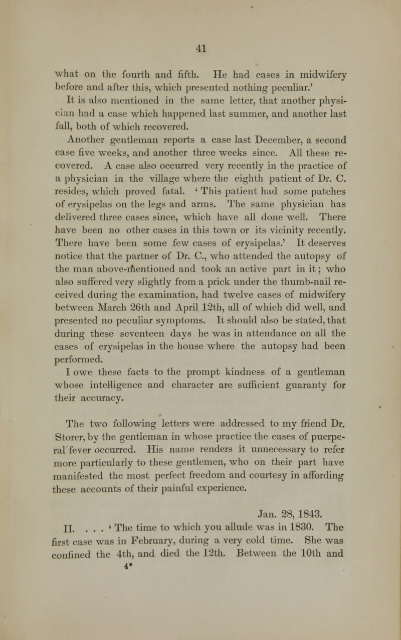 what on the fourth and fifth. He had cases in midwifery before and after this, which presented nothing peculiar.' It is also mentioned in the same letter, that another physi- cian had a case which happened last summer, and another last fall, both of which recovered. Another gentleman reports a case last December, a second case five weeks, and another three weeks since. All these re- covered. A case also occurred very recently in the practice of a physician in the village where the eighth patient of Dr. C. resides, which proved fatal. ' This patient had some patches of erysipelas on the legs and arms. The same physician has delivered three cases since, which have all done well. There have been no other cases in this town or its vicinity recently. There have been some few cases of erysipelas.' It deserves notice that the partner of Dr. C, who attended the autopsy of the man above-mentioned and took an active part in it; who also suffered very slightly from a prick under the thumb-nail re- ceived during the examination, had twelve cases of midwifery between March 26th and April 12th, all of which did well, and presented no peculiar symptoms. It should also be stated, that during these seventeen days he was in attendance on all the cases of erysipelas in the house where the autopsy had been performed. I owe these facts to the prompt kindness of a gentleman whose intelligence and character are sufficient guaranty for their accuracy. The two following letters were addressed to my friend Dr. Storer, by the gentleman in whose practice the cases of puerpe- ral fever occurred. His name renders it unnecessary to refer more particularly to these gentlemen, who on their part have manifested the most perfect freedom and courtesy in affording these accounts of their painful experience. Jan. 28, 1843. II. . . . ' The time to which you allude was in 1830. The first case was in February, during a very cold time. She was confined the 4th, and died the 12th. Between the 10th and