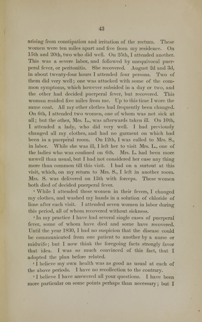 arising from constipation and irritation of the rectum. These women were ten miles apart and five from my residence. On 15th and 20th, two who did well. On 25th, I attended another. This was a severe labor, and followed by unequivocal puer- peral fever, or peritonitis. She recovered. August 2d and 3d, in about twenty-four hours I attended four persons. Two of them did very well; one was attacked with some of the com- mon symptoms, which however subsided in a day or two, and the other had decided puerperal fever, but recovered. This woman resided five miles from me. Up to this time I wore the same coat. All my other clothes had frequently been changed. On 6th, I attended two women, one of whom was not sick at all; but the other, Mrs. L., was afterwards taken ill. On 10th, I attended a lady, who did very well. T had previously changed all my clothes, and had no garment on which had been in a puerperal room. On 12th, I was called to Mrs. S., in labor. While she was ill, I left her to visit Mrs. L., one of the ladies who was confined on 6th. Mrs. L. had been more unwell than usual, but I had not considered her case any thing more than common till this visit. I had on a surtout at this visit, which, on my return to Mrs. S., I left in another room. Mrs. S. was delivered on 13th with forceps. These women both died of decided puerperal fever. ' While I attended these women in their fevers, I changed my clothes, and washed my hands in a solution of chloride of lime after each visit. I attended seven women in labor during this period, all of whom recovered without sickness. ' In my practice I have had several single cases of puerperal fever, some of whom have died and some have recovered. Until the year 1830, I had no suspicion that the disease could be communicated from one patient to another by a nurse or midwife; but I now think the foregoing facts strongly favor that idea. I was so much convinced of this fact, that I adopted the plan before related. ' I believe my own health was as good as usual at each of the above periods. I have no recollection to the contrary. 11 believe I have answered all your questions. I have been more particular on some points perhaps than necessary; but I