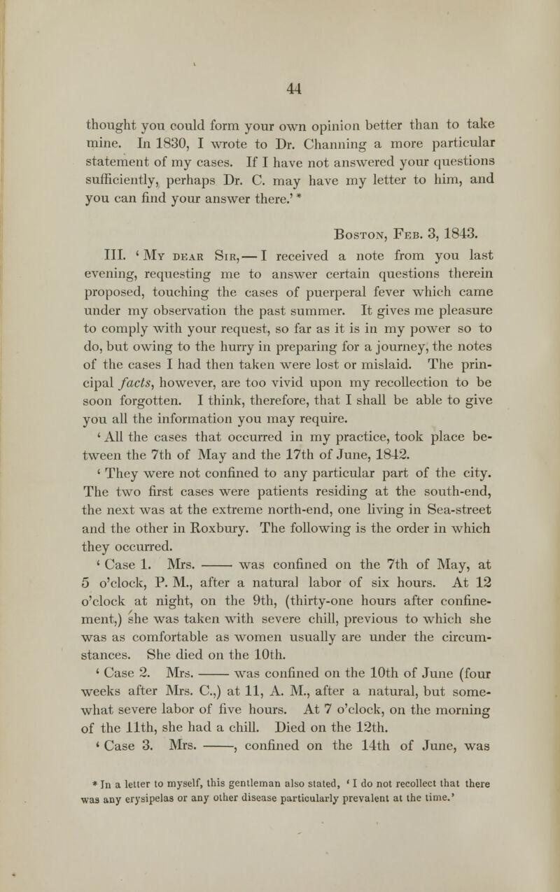 thought you could form your own opinion better than to take mine. In 1830, I wrote to Dr. Channing a more particular statement of my cases. If I have not answered your questions sufficiently, perhaps Dr. C. may have my letter to him, and you can find your answer there.' * Boston, Feb. 3, 1843. III. 'My dear Sir,— I received a note from you last evening, requesting me to answer certain questions therein proposed, touching the cases of puerperal fever which came under my observation the past summer. It gives me pleasure to comply with your request, so far as it is in my power so to do, but owing to the hurry in preparing for a journey, the notes of the cases I had then taken were lost or mislaid. The prin- cipal facts, however, are too vivid upon my recollection to be soon forgotten. I think, therefore, that I shall be able to give you all the information you may require. ' All the cases that occurred in my practice, took place be- tween the 7th of May and the 17th of June, 1842. ' They were not confined to any particular part of the city. The two first cases were patients residing at the south-end, the next was at the extreme north-end, one living in Sea-street and the other in Roxbury. The following is the order in which they occurred. ' Case 1. Mrs. was confined on the 7th of May, at 5 o'clock, P. M., after a natural labor of six hours. At 12 o'clock at night, on the 9th, (thirty-one hours after confine- ment,) she was taken with severe chill, previous to which she was as comfortable as women usually are under the circum- stances. She died on the 10th. ' Case 2. Mrs. was confined on the 10th of June (four weeks after Mrs. C.,) at 11, A. M., after a natural, but some- what severe labor of five hours. At 7 o'clock, on the morning of the 11th, she had a chill. Died on the 12th. 4 Case 3. Mrs. , confined on the 14th of June, was * In a letter to myself, this gentleman also stated, ' I do not recollect that there was any erysipelas or any other disease particularly prevalent at the time.'