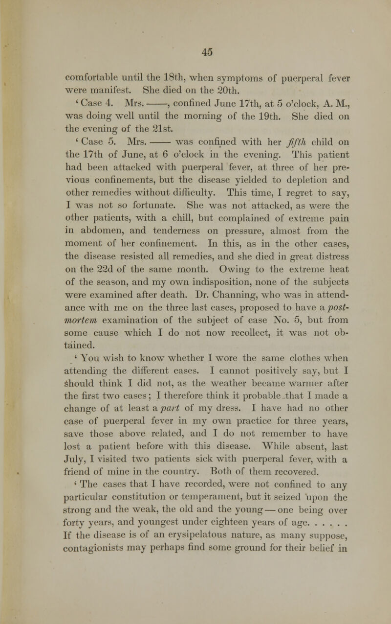 comfortable until the 18th, when symptoms of puerperal fever were manifest. She died on the 20th. ' Case 4. Mrs. , confined June 17th, at 5 o'clock, A. M., was doing well until the morning of the 19th. She died on the evening of the 21st. ' Case 5. Mrs. was confined with her fifth child on the 17th of June, at 6 o'clock in the evening. This patient had been attacked with puerperal fever, at three of her pre- vious confinements, but the disease yielded to depletion and other remedies without difficulty. This time, I regret to say, I was not so fortunate. She was not attacked, as were the other patients, with a chill, but complained of extreme pain in abdomen, and tenderness on pressure, almost from the moment of her confinement. In this, as in the other cases, the disease resisted all remedies, and she died in great distress on the 22d of the same month. Owing to the extreme heat of the season, and my own indisposition, none of the subjects were examined after death. Dr. Channing, who was in attend- ance with me on the three last cases, proposed to have a post- mortem examination of the subject of case No. 5, but from some cause which I do not now recollect, it was not ob- tained. ' You wish to know whether I wore the same clothes when attending the different cases. I cannot positively say, but I should think I did not, as the weather became warmer after the first two cases; I therefore think it probable -that I made a change of at least a part of my dress. I have had no other case of puerperal fever in my own practice for three years, save those above related, and I do not remember to have lost a patient before with this disease. While absent, last July, I visited two patients sick with puerperal fever, with a friend of mine in the country. Both of them recovered. ' The cases that I have recorded, were not confined to any particular constitution or temperament, but it seized upon the strong and the weak, the old and the young — one being over forty years, and youngest under eighteen years of age If the disease is of an erysipelatous nature, as many suppose, contagionists may perhaps find some ground for their belief in