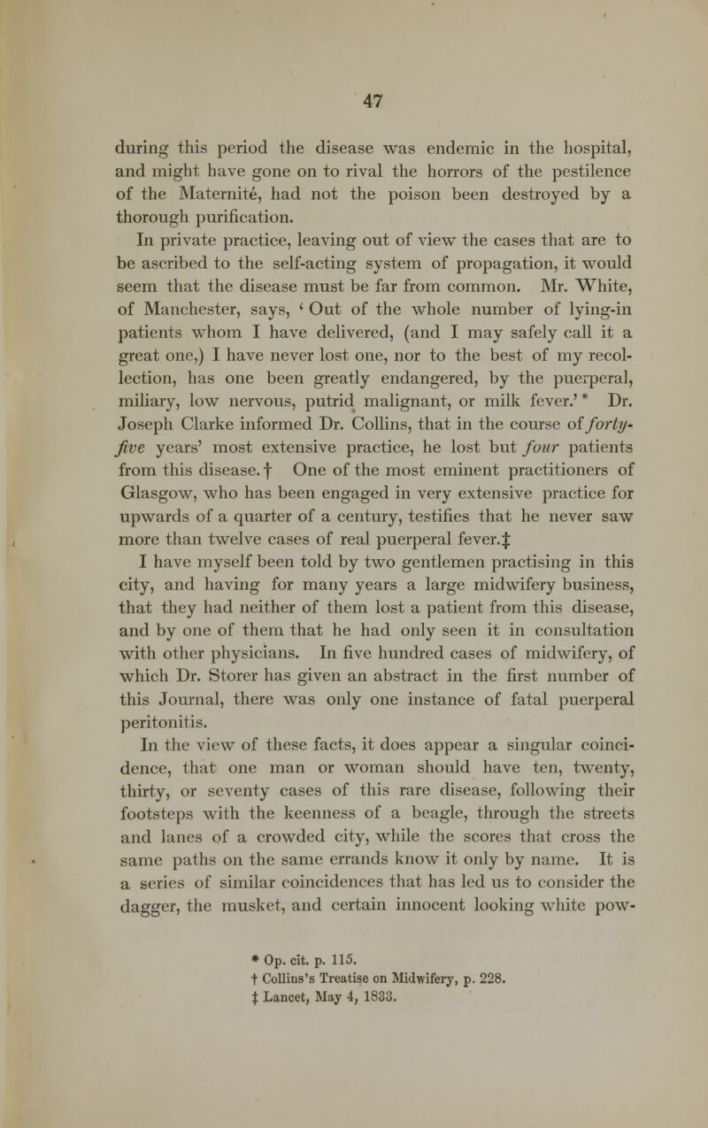 during this period the disease was endemic in the hospital, and might have gone on to rival the horrors of the pestilence of the Maternite, had not the poison been destroyed by a thorough purification. In private practice, leaving out of view the cases that are to be ascribed to the self-acting system of propagation, it would seem that the disease must be far from common. Mr. White, of Manchester, says, ' Out of the whole number of lying-in patients whom I have delivered, (and I may safely call it a great one,) I have never lost one, nor to the best of my recol- lection, has one been greatly endangered, by the puerperal, miliary, low nervous, putrid malignant, or milk fever.' * Dr. Joseph Clarke informed Dr. Collins, that in the course oiforty- five years' most extensive practice, he lost but four patients from this disease, f One of the most eminent practitioners of Glasgow, who has been engaged in very extensive practice for upwards of a quarter of a century, testifies that he never saw more than twelve cases of real puerperal fever.J I have myself been told by two gentlemen practising in this city, and having for many years a large midwifery business, that they had neither of them lost a patient from this disease, and by one of them that he had only seen it in consultation with other physicians. In five hundred cases of midwifery, of which Dr. Storer has given an abstract in the first number of this Journal, there was only one instance of fatal puerperal peritonitis. In the view of these facts, it does appear a singular coinci- dence, that one man or woman should have ten, twenty, thirty, or seventy cases of this rare disease, following their footsteps with the keenness of a beagle, through the streets and lanes of a crowded city, while the scores that cross the same paths on the same errands know it only by name. It is a series of similar coincidences that has led us to consider the dagger, the musket, and certain innocent looking white pow- * Op. cit. p. 115. t Collins's Treatise on Midwifery, p. 228. % Lancet, May 4, 1833.