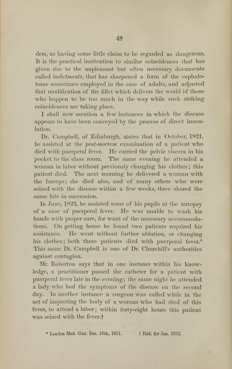 ders, as having some little claim to be regarded as dangerous. It is the practical inattention to similar coincidences that has given rise to the unpleasant but often necessary documents called indictments, that has sharpened a form of the cephalo- tome sometimes employed in the case of adults, and adjusted that modification of the fillet which delivers the world of those who happen to be too much in the way while such striking coincidences are taking place. I shall now mention a few instances in which the disease appears to have been conveyed by the process of direct inocu- lation. Dr. Campbell, of Edinburgh, spates that in October, 1821, he assisted at the post-mortem examination of a patient who died with puerperal fever. He carried the pelvic viscera in his pocket to the class room. The same evening he attended a woman in labor without previously changing his clothes; this patient died. The next morning he delivered a woman with the forceps; she died also, and of many others who were seized with the disease within a few weeks, three shared the same fate in succession. In June, 1823, he assisted some of his pupils at the autopsy of a case of puerperal fever. He was unable to wash his hands with proper care, for want of the necessary accommoda- tions. On getting home he found two patients required his assistance. He went without further ablution, or changing his clothes; both these patients died with puerperal fever.* This same Dr. Campbell is one of Dr. Churchill's authorities against contagion. Mr. Roberton says that in one instance within his know- ledge, a practitioner passed the catheter for a patient with puerperal fever late in the evening; the same night he attended a lady who had the symptoms of the disease on the second day. In another instance a surgeon was called while in the act of inspecting the body of a woman who had died of this fever, to attend a labor; within forty-eight hours this patient was seized with the fever, f * London Med. Gaz. Dec. 10th, 1831. t Ibid, for Jan. 1832.