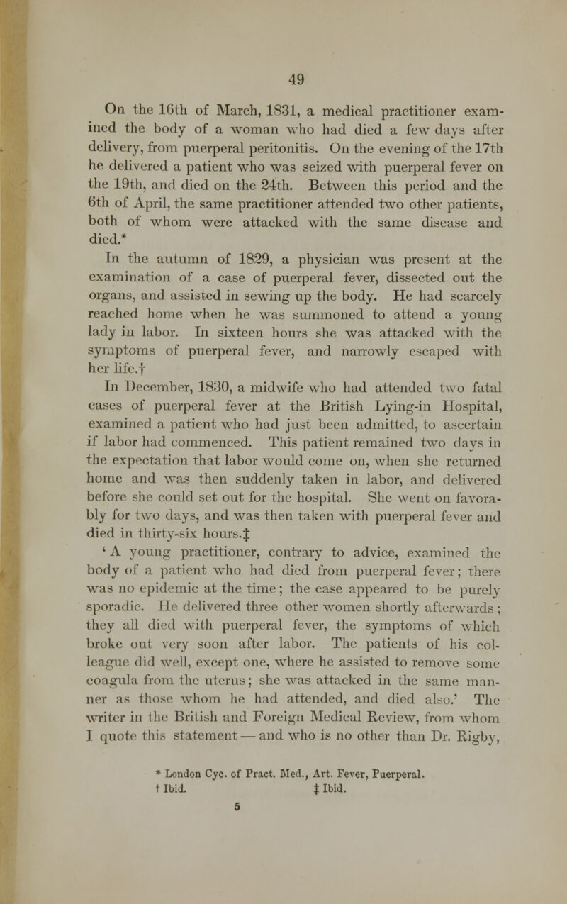 On the 16th of March, 1831, a medical practitioner exam- ined the body of a woman who had died a few days after delivery, from puerperal peritonitis. On the evening of the 17th he delivered a patient who was seized with puerperal fever on the 19th, and died on the 24th. Between this period and the 6th of April, the same practitioner attended two other patients, both of whom were attacked with the same disease and died.* In the autumn of 1829, a physician was present at the examination of a case of puerperal fever, dissected out the organs, and assisted in sewing up the body. He had scarcely reached home when he was summoned to attend a young lady in labor. In sixteen hours she was attacked with the symptoms of puerperal fever, and narrowly escaped with her life.f In December, 1830, a midwife who had attended two fatal cases of puerperal fever at the British Lying-in Hospital, examined a patient who had just been admitted, to ascertain if labor had commenced. This patient remained two days in the expectation that labor would come on, when she returned home and was then suddenly taken in labor, and delivered before she could set out for the hospital. She went on favora- bly for two days, and was then taken with puerperal fever and died in thirty-six hours.J ' A young practitioner, contrary to advice, examined the body of a patient who had died from puerperal fever; there was no epidemic at the time; the case appeared to be purely sporadic. He delivered three other women shortly afterwards ; they all died with puerperal fever, the symptoms of which broke out very soon after labor. The patients of his col- league did well, except one, where he assisted to remove some coagula from the uterus; she was attacked in the same man- ner as those whom he had attended, and died also.' The writer in the British and Foreign Medical Review, from whom I quote this statement — and who is no other than Dr. Rigby, * London Cyc. of Pract. Med., Art. Fever, Puerperal, t Ibid. t Ibid. 5