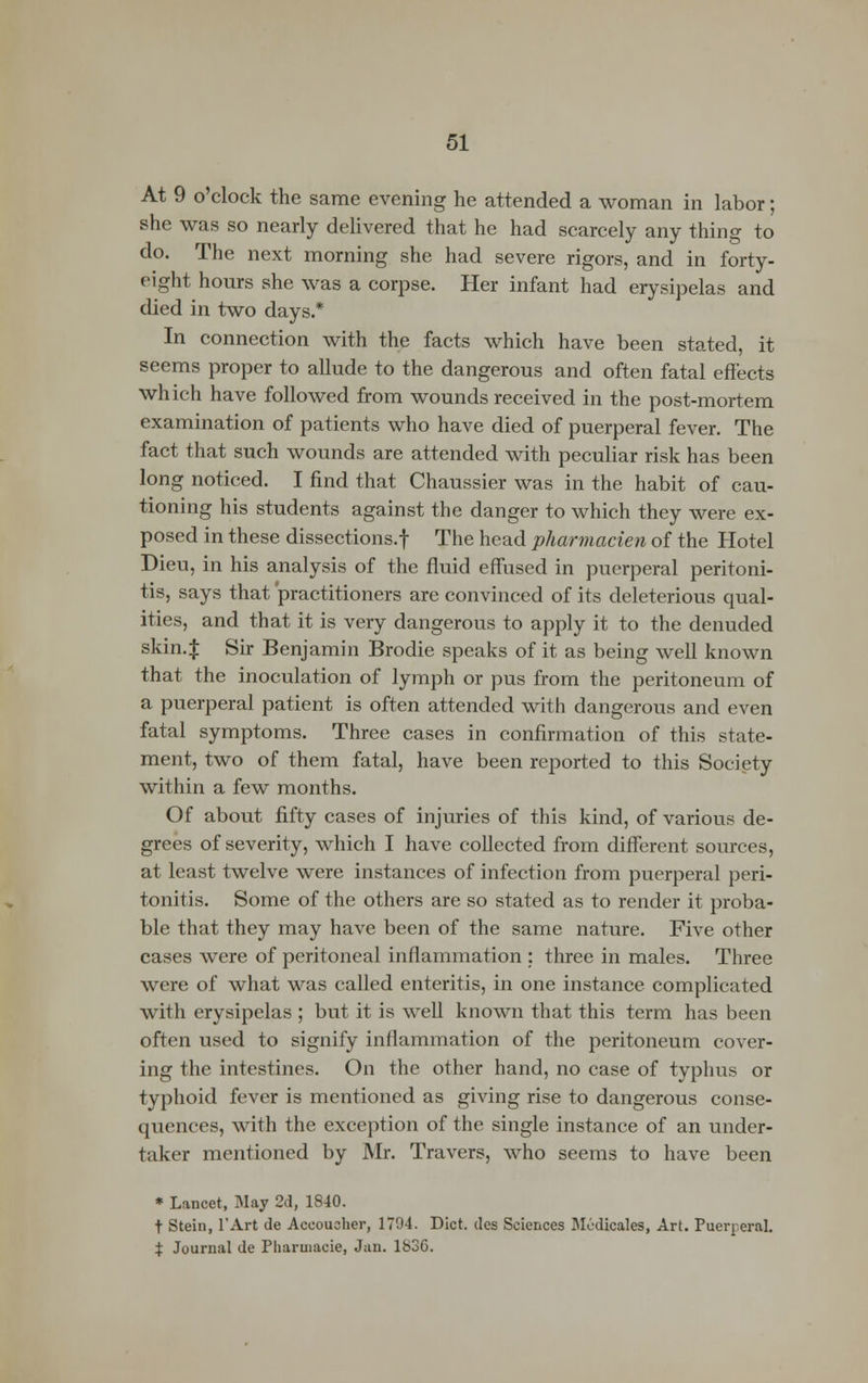 At 9 o'clock the same evening he attended a woman in labor; she was so nearly delivered that he had scarcely any thing to do. The next morning she had severe rigors, and in forty- eight hours she was a corpse. Her infant had erysipelas and died in two days.* In connection with the facts which have been stated, it seems proper to allude to the dangerous and often fatal effects which have followed from wounds received in the post-mortem examination of patients who have died of puerperal fever. The fact that such wounds are attended with peculiar risk has been long noticed. I find that Chaussier was in the habit of cau- tioning his students against the danger to which they were ex- posed in these dissections.f The head pharmacien of the Hotel Dieu, in his analysis of the fluid effused in puerperal peritoni- tis, says that practitioners are convinced of its deleterious qual- ities, and that it is very dangerous to apply it to the denuded skin.J Sir Benjamin Brodie speaks of it as being well known that the inoculation of lymph or pus from the peritoneum of a puerperal patient is often attended with dangerous and even fatal symptoms. Three cases in confirmation of this state- ment, two of them fatal, have been reported to this Society within a few months. Of about fifty cases of injuries of this kind, of various de- grees of severity, which I have collected from different sources, at least twelve were instances of infection from puerperal peri- tonitis. Some of the others are so stated as to render it proba- ble that they may have been of the same nature. Five other cases were of peritoneal inflammation : three in males. Three were of what was called enteritis, in one instance complicated with erysipelas ; but it is well known that this term has been often used to signify inflammation of the peritoneum cover- ing the intestines. On the other hand, no case of typhus or typhoid fever is mentioned as giving rise to dangerous conse- quences, with the exception of the single instance of an under- taker mentioned by Mr. Travers, who seems to have been * Lancet, May 2d, 1840. t Stein, l'Art de Aceoucher, 1794. Diet, des Sciences Medicates, Art. Puerperal. % Journal de Pharmacie, Jan. 1836.