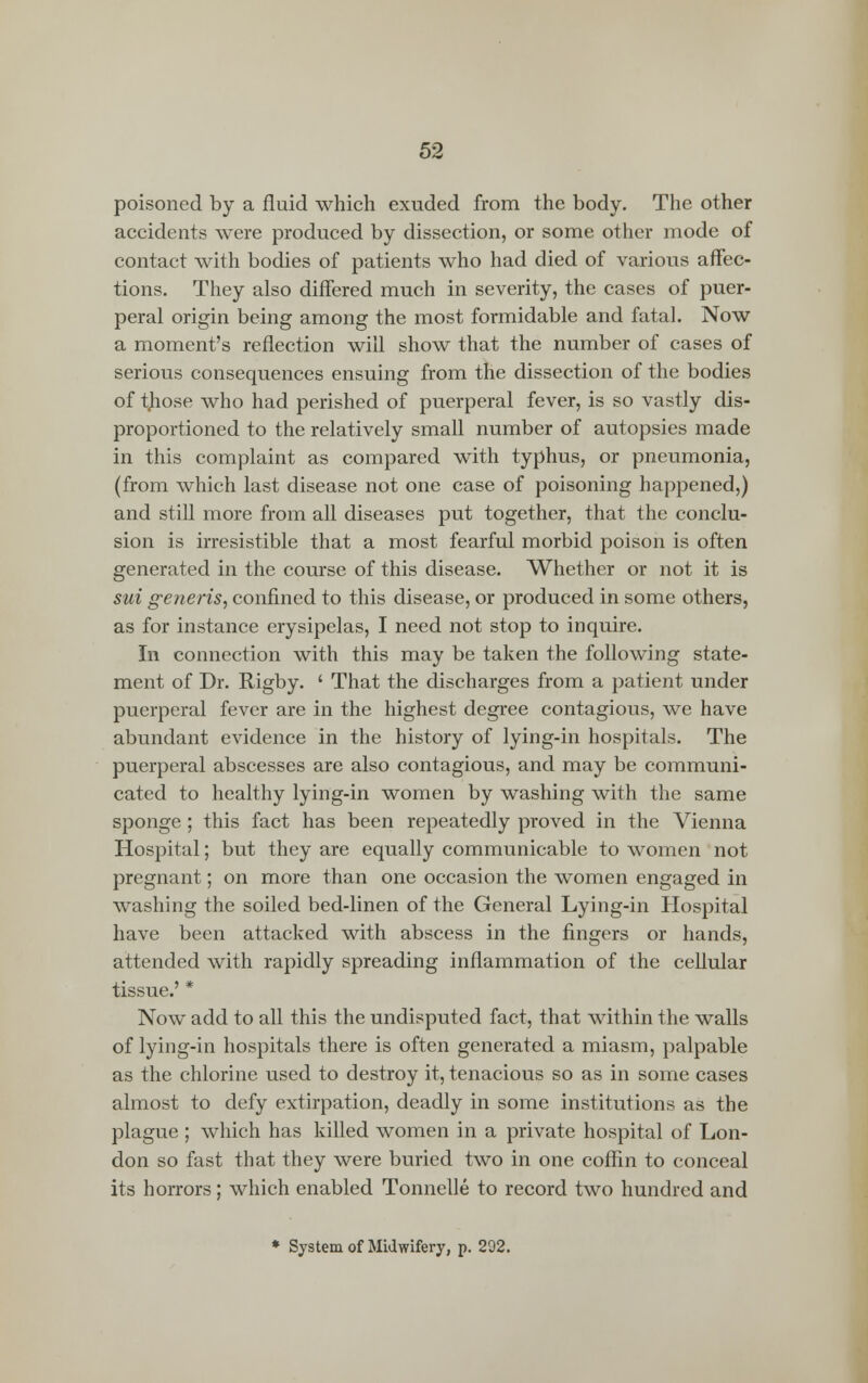 poisoned by a fluid which exuded from the body. The other accidents were produced by dissection, or some other mode of contact with bodies of patients who had died of various affec- tions. They also differed much in severity, the cases of puer- peral origin being among the most formidable and fatal. Now a moment's reflection will show that the number of cases of serious consequences ensuing from the dissection of the bodies of tjiose who had perished of puerperal fever, is so vastly dis- proportioned to the relatively small number of autopsies made in this complaint as compared with typhus, or pneumonia, (from which last disease not one case of poisoning happened,) and still more from all diseases put together, that the conclu- sion is irresistible that a most fearful morbid poison is often generated in the course of this disease. Whether or not it is sui generis, confined to this disease, or produced in some others, as for instance erysipelas, I need not stop to inquire. In connection with this may be taken the following state- ment of Dr. ftigby. ' That the discharges from a patient under puerperal fever are in the highest degree contagious, we have abundant evidence in the history of lying-in hospitals. The puerperal abscesses are also contagious, and may be communi- cated to healthy lying-in women by washing with the same sponge ; this fact has been repeatedly proved in the Vienna Hospital; but they are equally communicable to women not pregnant; on more than one occasion the women engaged in washing the soiled bed-linen of the General Lying-in Hospital have been attacked with abscess in the fingers or hands, attended with rapidly spreading inflammation of the cellular tissue.' * Now add to all this the undisputed fact, that within the walls of lying-in hospitals there is often generated a miasm, palpable as the chlorine used to destroy it, tenacious so as in some cases almost to defy extirpation, deadly in some institutions as the plague ; which has killed women in a private hospital of Lon- don so fast that they were buried two in one coffin to conceal its horrors; which enabled Tonnelle to record two hundred and