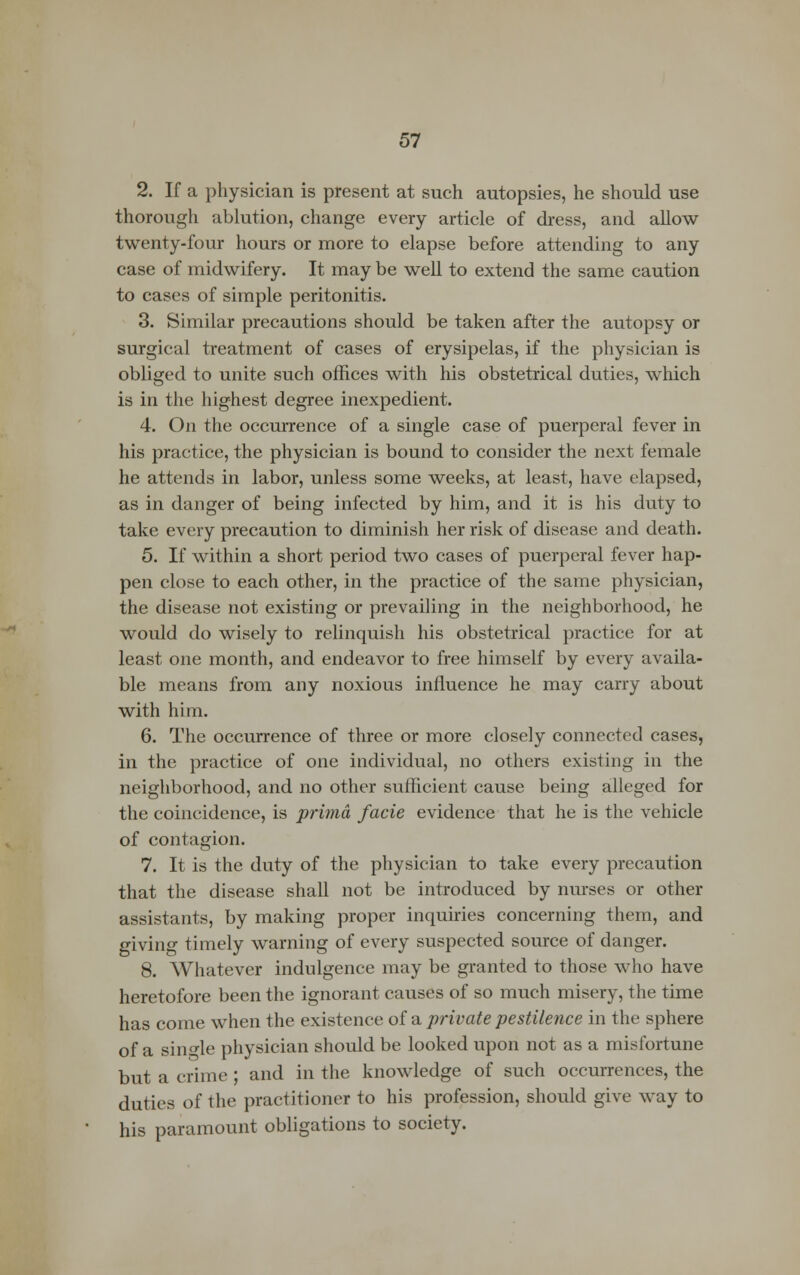 2. If a physician is present at such autopsies, he should use thorough ablution, change every article of dress, and allow twenty-four hours or more to elapse before attending to any case of midwifery. It may be well to extend the same caution to cases of simple peritonitis. 3. Similar precautions should be taken after the autopsy or surgical treatment of cases of erysipelas, if the physician is obliged to unite such offices with his obstetrical duties, which is in the highest degree inexpedient. 4. On the occurrence of a single case of puerperal fever in his practice, the physician is bound to consider the next female he attends in labor, unless some weeks, at least, have elapsed, as in danger of being infected by him, and it is his duty to take every precaution to diminish her risk of disease and death. 5. If within a short period two cases of puerperal fever hap- pen close to each other, in the practice of the same physician, the disease not existing or prevailing in the neighborhood, he would do wisely to relinquish his obstetrical practice for at least one month, and endeavor to free himself by every availa- ble means from any noxious influence he may carry about with him. 6. The occurrence of three or more closely connected cases, in the practice of one individual, no others existing in the neighborhood, and no other sufficient cause being alleged for the coincidence, is prima facie evidence that he is the vehicle of contagion. 7. It is the duty of the physician to take every precaution that the disease shall not be introduced by nurses or other assistants, by making proper inquiries concerning them, and giving timely warning of every suspected source of danger. 8. Whatever indulgence may be granted to those who have heretofore been the ignorant causes of so much misery, the time has come when the existence of a private pestilence in the sphere of a single physician should be looked upon not as a misfortune but a crime ; and in the knowledge of such occurrences, the duties of the practitioner to his profession, should give way to his paramount obligations to society.