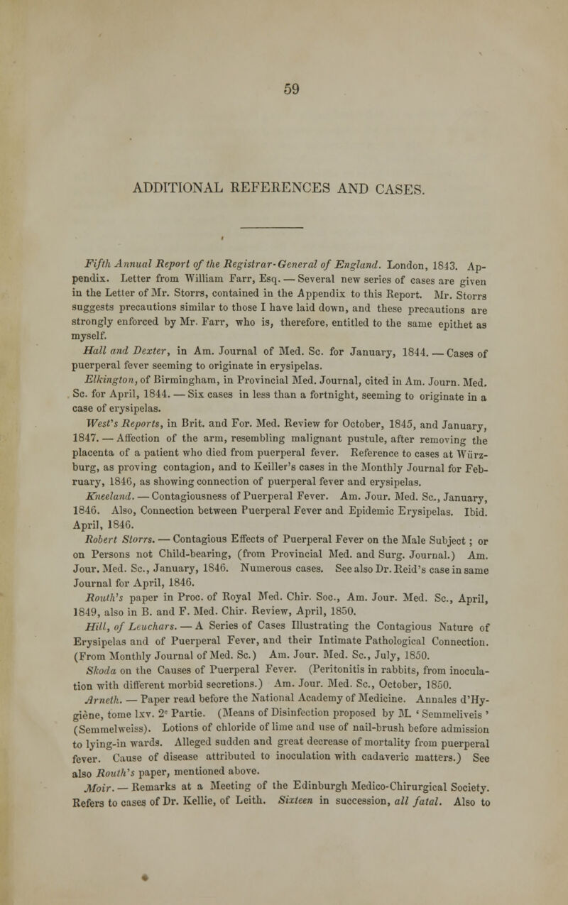 ADDITIONAL REFERENCES AND CASES. Fifth Annual Report of the Registrar-General of England. London, 1843. Ap- pendix. Letter from William Farr, Esq. — Several new series of cases are given in the Letter of Mr. Storrs, contained in the Appendix to this Report. Mr. Storrs suggests precautions similar to those I have laid down, and these precautions are strongly enforced by Mr. Farr, who is, therefore, entitled to the same epithet as myself. Hall and Dexter, in Am. Journal of Med. Sc. for January, 1844. Cases of puerperal fever seeming to originate in erysipelas. Elkington, of Birmingham, in Provincial Med. Journal, cited in Am. Journ. Med. Sc. for April, 1844. — Six cases in less than a fortnight, seeming to originate in a case of erysipelas. West's Reports, in Brit, and For. Med. Review for October, 1845, and January, 1847. — Affection of the arm, resembling malignant pustule, after removing the placenta of a patient who died from puerperal fever. Reference to cases at Wiirz- burg, as proving contagion, and to Keiller's cases in the Monthly Journal for Feb- ruary, 1846, as showing connection of puerperal fever and erysipelas. Kneeland. — Contagiousness of Puerperal Fever. Am. Jour. Med. Sc, January, 1846. Also, Connection between Puerperal Fever and Epidemic Erysipelas. Ibid. April, 1846. Robert Storrs. — Contagious Effects of Puerperal Fever on the Male Subject; or on Persons not Child-bearing, (from Provincial Med. and Surg. Journal.) Am. Jour. Med. Sc, January, 1846. Numerous cases. See also Dr. Reid's case in same Journal for April, 1846. Routh's paper in Proc of Royal Med. Chir. Soc, Am. Jour. Med. Sc, April, 1849, also in B. and F. Med. Chir. Review, April, 1850. Hill, of Leuchars. — A Series of Cases Illustrating the Contagious Nature of Erysipelas and of Puerperal Fever, and their Intimate Pathological Connection. (From Monthly Journal of Med. Sc.) Am. Jour. Med. Sc, July, 1850. Skoda on the Causes of Puerperal Fever. (Peritonitis in rabbits, from inocula- tion with different morbid secretions.) Am. Jour. Med. Sc, October, 1850. Arneth. — Paper read before the National Academy of Medicine. Annales d'Hy- giene, tome lxv. 2e Partie. (Means of Disinfection proposed by M. « Semmeliveis ' (Semmelweiss). Lotions of chloride of lime and use of nail-brush before admission to lying-in wards. Alleged sudden and great decrease of mortality from puerperal fever. Cause of disease attributed to inoculation with cadaveric matters.) See also Routh's paper, mentioned above. Moir. — Remarks at a Meeting of the Edinburgh Medico-Chirurgical Society. Refers to cases of Dr. Kellie, of Leith. Sixteen in succession, all fatal. Also to