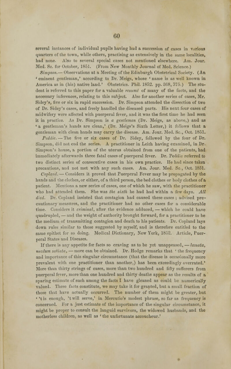several instances of individual pupils having had a succession of cases in various quarters of the town, while others, practising as extensively in the same localities, had none. Also to several special cases not mentioned elsewhere. Am. Jour. Med. Sc. for October, 1851. (From New Monthly Journal of Med. Science.) Simpson.— Observations at a Meeting of the Edinburgh Obstetrical Society. (An ' eminent gentleman,' according to Dr. Meigs, whose ' name is as well known in America as in (his) native land.' Obstetrics. Phil. 1852. pp. 368, 375.) The stu- dent is referred to this paper for a valuable resume of many of the facts, and the necessary inferences, relating to this subject. Also for another series of cases, Mr. Sidey's, five or six in rapid succession. Dr. Simpson attended the dissection of two of Dr. Sidey's cases, and freely handled the diseased parts. His next four cases of midwifery were affected with puerperal fever, and it was the first time he had seen it in practice. As Dr. Simpson is a gentleman (Dr. Meigs, as above,) and as * a gentleman's hands are clean,' (Dr. Meigs's Sixth Letter,) it follows that a gentleman with clean hands may carry the disease. Am. Jour. Med. Sc, Oct. 1851. Peddie. — The five or six cases of Dr. Sidey, followed by the four of Dr. Simpson, did not end the series. A practitioner in Leith having examined, in Dr. Simpson's house, a portion of the uterus obtained from one of the patients, had immediately afterwards three fatal cases of puerperal fever. Dr. Peddie referred to two distinct series of consecutive cases in his own practice. He had since taken precautions, and not met with any such cases. Am. Jour. Med. Sc-, Oct. 1851. Copland. — Considers it proved that Puerperal Fever may be propagated by the hands and the clothes, or either, of a third person, the bed clothes or body clothes of a patient. Mentions a new series of cases, one of which he saw, with the practitioner who had attended them. She was the sixth he had had within a few days. All died. Dr. Copland insisted that contagion had caused these cases ; advised pre- cautionary measures, and the practitioner had no other cases for a considerable time. Considers it criminal, after the evidence adduced, — which he could have quadrupled, — and the weight of authority brought forward, for a practitioner to be the medium of transmitting contagion and death to his patients. Dr. Copland lays down rules similar to those suggested by myself, and is therefore entitled to the same epithet for so doing. Medical Dictionary, New York, 1852. Article, Puer- peral States and Diseases. If there is any appetite for facts so craving as to be yet unappeased, — lassata, necdum satiata, —more can be obtained. Dr. Hodge remarks that ' the frequency and importance of this singular circumstance (that the disease is occasionally more prevalent with one practitioner than another,) has been exceedingly overrated.' More than thirty strings of cases, more than two hundred and fifty sufferers from puerperal fever, more than one hundred and thirty deaths appear as the results of a sparing estimate of such among the facts I have gleaned as could be numerically valued. These facts constitute, we may take it for granted, but a small fraction of those that have actually occurred. The number of them might be greater, but ''tis enough, 'twill serve,' in Mercutio's modest phrase, so far as frequency is concerned. For a just estimate of the importance of the singular circumstance, it might be proper to consult the languid survivors, the widowed husbands, and the motherless children, as well as ' the unfortunate accoucheur.'