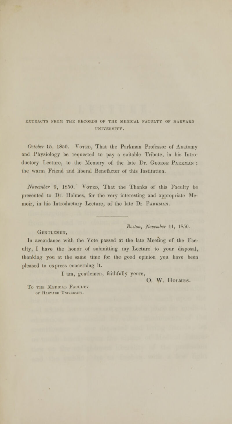 EXTRACTS FROM THE RECORDS OF THE MEDICAL FACULTY OF HARVARD UNIVERSITY. October 15, 1850. Voted, That the Parkman Professor of Anatomy and Physiology be requested to pay a suitable Tribute, in his Intro- ductory Lecture, In the Memory of the late Dr. George Parkman ; the warm Friend and liberal Benefactor of this Institution. November 9, 1850. Voted, That the Thanks of this Faculty be presented to Qr Holmes, lor the very interesting and appropriate Me- moir, in his Introductory Lecture, of the late Dr. Parkman. Boston, November 11, 1850. (i IMTLEMEN, In accordance with the Vote passed at the late Meeting of the Fac- ulty, I have the honor of submitting my Lecture to your disposal, thanking you at the same time for the good opinion you have been pleased to express concerning it. I am. gentlemen, faithfully yours, O. W. Holmes. To the Medical Faculty