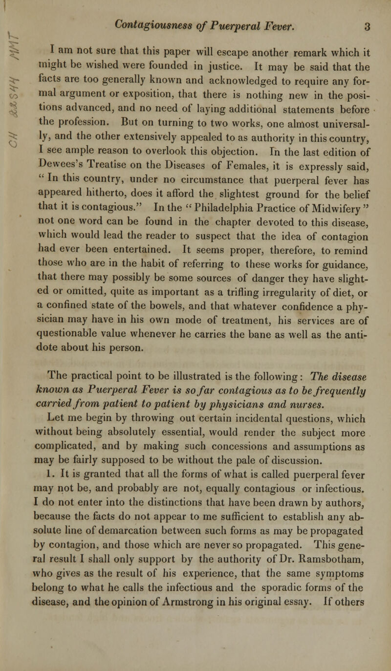 I am not sure that this paper will escape another remark which it might be wished were founded in justice. It may be said that the facts are too generally known and acknowledged to require any for- mal argument or exposition, that there is nothing new in the posi- tions advanced, and no need of laying additional statements before the profession. But on turning to two works, one almost universal- ly, and the other extensively appealed to as authority in this country, I see ample reason to overlook this objection. In the last edition of Dewees's Treatise on the Diseases of Females, it is expressly said,  In this country, under no circumstance that puerperal fever has appeared hitherto, does it afford the slightest ground for the belief that it is contagious. In the  Philadelphia Practice of Midwifery  not one word can be found in the chapter devoted to this disease, which would lead the reader to suspect that the idea of contagion had ever been entertained. It seems proper, therefore, to remind those who are in the habit of referring to these works for guidance, that there may possibly be some sources of danger they have slight- ed or omitted, quite as important as a trifling irregularity of diet, or a confined state of the bowels, and that whatever confidence a phy- sician may have in his own mode of treatment, his services are of questionable value whenever he carries the bane as well as the anti- dote about his person. The practical point to be illustrated is the following: The disease known as Puerperal Fever is so far contagious as to be frequently carried from patient to patient by physicians and nurses. Let me begin by throwing out certain incidental questions, which without being absolutely essential, would render the subject more complicated, and by making such concessions and assumptions as may be fairly supposed to be without the pale of discussion. 1. It is granted that all the forms of what is called puerperal fever may not be, and probably are not, equally contagious or infectious. I do not enter into the distinctions that have been drawn by authors, because the facts do not appear to me sufficient to establish any ab- solute line of demarcation between such forms as may be propagated by contagion, and those which are never so propagated. This gene- ral result I shall only support by the authority of Dr. Ramsbotham, who gives as the result of his experience, that the same symptoms belong to what he calls the infectious and the sporadic forms of the disease, and the opinion of Armstrong in his original essay. If others