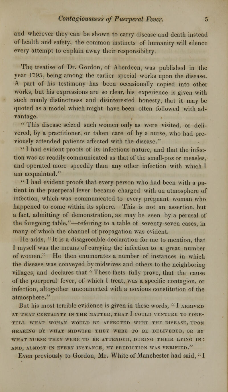 and wherever they can be shown to carry disease and death instead of health and safety, the common instincts of humanity will silence every attempt to explain away their responsibility. The treatise of Dr. Gordon, of Aberdeen, was published in the year J 795, being among the earlier special works upon the disease. A part of his testimony has been occasionally copied into other works, but his expressions are so clear, his experience is given with such manly distinctness and disinterested honesty, that it may be quoted as a model which might have been often followed with ad- vantage.  This disease seized such women only as were visited, or deli- vered, by a practitioner, or taken care of by a nurse, who had pre- viously attended patients affected with the disease.  I had evident proofs of its infectious nature, and that the infec- tion was as readily communicated as that of the small-pox or measles,' and operated more speedily than any other infection with which I am acquainted.  I had evident proofs that every person who had been with a pa- tient in the puerperal fever became charged with an atmosphere of infection, which was communicated to every pregnant woman who happened to come within its sphere. This is not an assertion, but a fact, admitting of demonstration, as may be seen by a perusal of the foregoing table,—referring to a table of seventy-seven cases, in many of which the channel of propagation was evident. He adds, It is a disagreeable declaration for me to mention, that I myself was the means of carrying the infection to a great number of women. He then enumerates a number of instances in which the disease was conveyed by midwives and others to the neighboring villages, and declares that These facts fully prove, that the cause of the puerperal fever, of which I treat, was a specific contagion, or infection, altogether unconnected with a noxious constitution of the atmosphere. But his most terrible evidence is given in these words,  I arrived AT THAT CERTAINTY IN THE MATTER, THAT I COULD VENTURE TO FORE- TELL AVHAT WOMAN WOULD BE AFFECTED WITH THE DISEASE, UPON HEARING BY WHAT MIDWIFE THEY WERE TO BE DELIVERED, OR BY WHAT NURSE THEY WERE TO BE ATTENDED, DURING THEIR LYING IN .'■ AND, ALMOST IN EVERY INSTANCE, MY PREDICTION WAS VERIFIED. Even previously to Gordon, Mr. White of Manchester had said, I