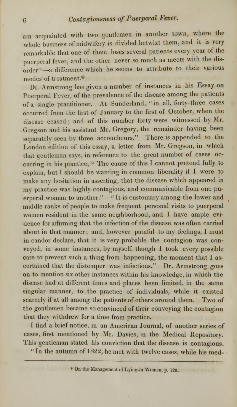 am acquainted with two gentlemen in another town, where the whole business of midwifery is divided betwixt them, and it is very remarkable that one of them loses several patients every year of the puerperal fever, and the other never so much as meets with the dis- order—a difference which he seems to attribute to their various modes of treatment.* Dr. Armstrong has given a number of instances in his Essay on Puerperal Fever, of the prevalence of the disease among the patients of a single practitioner. At Sunderland,  in all, forty-three cases occurred from the first of January to the first of October, when the disease ceased ; and of this number forty were witnessed by Mr. Gregson and his assistant Mr. Gregory, the remainder having been separately seen by three accoucheurs. There is appended to the London edition of this essay, a letter from Mr. Gregson, in which that gentleman says, in reference to the great number of cases oc- curring in his practice,  The cause of this I cannot pretend fully to explain, but 1 should be wanting in common liberality if I were to make any hesitation in asserting, that the disease which appeared in my practice was highly contagious, and communicable from one pu- erperal woman to another.  It is customary among the lower and middle ranks of people to make frequent personal visits to puerperal women resident in the same neighborhood, and I have ample evi- dence for affirming that the infection of the disease was often carried about in that manner; and, however painful to my feelings, I must in candor declare, that it is very probable the contagion was con- veyed, in some instances, by myself, though I took every possible care to prevent such a thing from happening, the moment that I as- certained that the distemper was infectious. Dr. Armstrong goes on to mention six other instances within his knowledge, in which the disease had at different times and places been limited, in the same singular manner, to the practice of individuals, while it existed scarcely if at all among the patients of others around them. Two of the gentlemen became so convinced of their conveying the contagion that they withdrew for a time from practice. I find a brief notice, in an American Journal, of another series of cases, first mentioned by Mr. Davies, in the Medical Repository. This gentleman stated his conviction that the disease is contagious.  In the autumn of 1822, he met with twelve cases, while his med- * On the Management of Lying-in Women, p. 120.