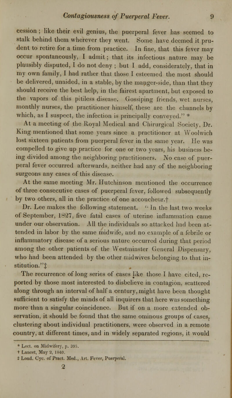 cession ; like their evil genius, the puerperal fever has seemed to stalk behind them wherever they went. Some have deemed it pru- dent to retire for a time from practice. In fine, that this fever may occur spontaneously, I admit; that its infectious nature may be plausibly disputed, I do not deny ; but I add, considerately, that in my own family, I had rather that those I esteemed the most should be delivered, unaided, in a stable, by the manger-side, than that they should receive the best help, in the fairest apartment, but exposed to the vapors of this pitiless disease. Gossiping friends, wet nurses, monthly nurses, the practitioner himself, these are the channels by which, as I suspect, the infection is principally conveyed. * At a meeting of the Royal Medical and Chirurgical Society, Dr. King mentioned that some years since a practitioner at Woolwich lost sixteen patients from puerperal fever in the same year. He was compelled to give up practice for one or two years, his business be- ing divided among the neighboring practitioners. No case of puer- peral fever occurred afterwards, neither had any of the neighboring- surgeons any cases of this disease. At the same meeting Mr. Hutchinson mentioned the occurrence of three consecutive cases of puerperal fever, followed subsequently by two others, all in the practice of one accoucheur.f Dr. Lee makes the following statement. '• In the last two weeks of September, 1327. five fatal cases of uterine inflammation came under our observation. All the individuals so attacked had been at- tended in labor by the same midwife, and no example of a febrile or inflammatory disease of a serious nature occurred during that period among the other patients of the Westminster General Dispensary, who had been attended by the other midwives belonging to that in- stitution.J The recurrence of long series of cases like those I have cited, re- ported by those most interested to disbelieve in contagion, scattered along through an interval of half a century, might have been thought sufficient to satisfy the minds of all inquirers that here was something more than a singular coincidence. But if on a more extended ob- servation, it should be found that the same ominous groups of cases, clustering about individual practitioners, were observed in a remote country, at different times, and in widely separated regions, it would * Lect. on Midwifery, p. 393. + Lancet, May 2, 1840. ♦ Lond. Gyc. of Pract. Med., Art. Fever, Puerperal. 2