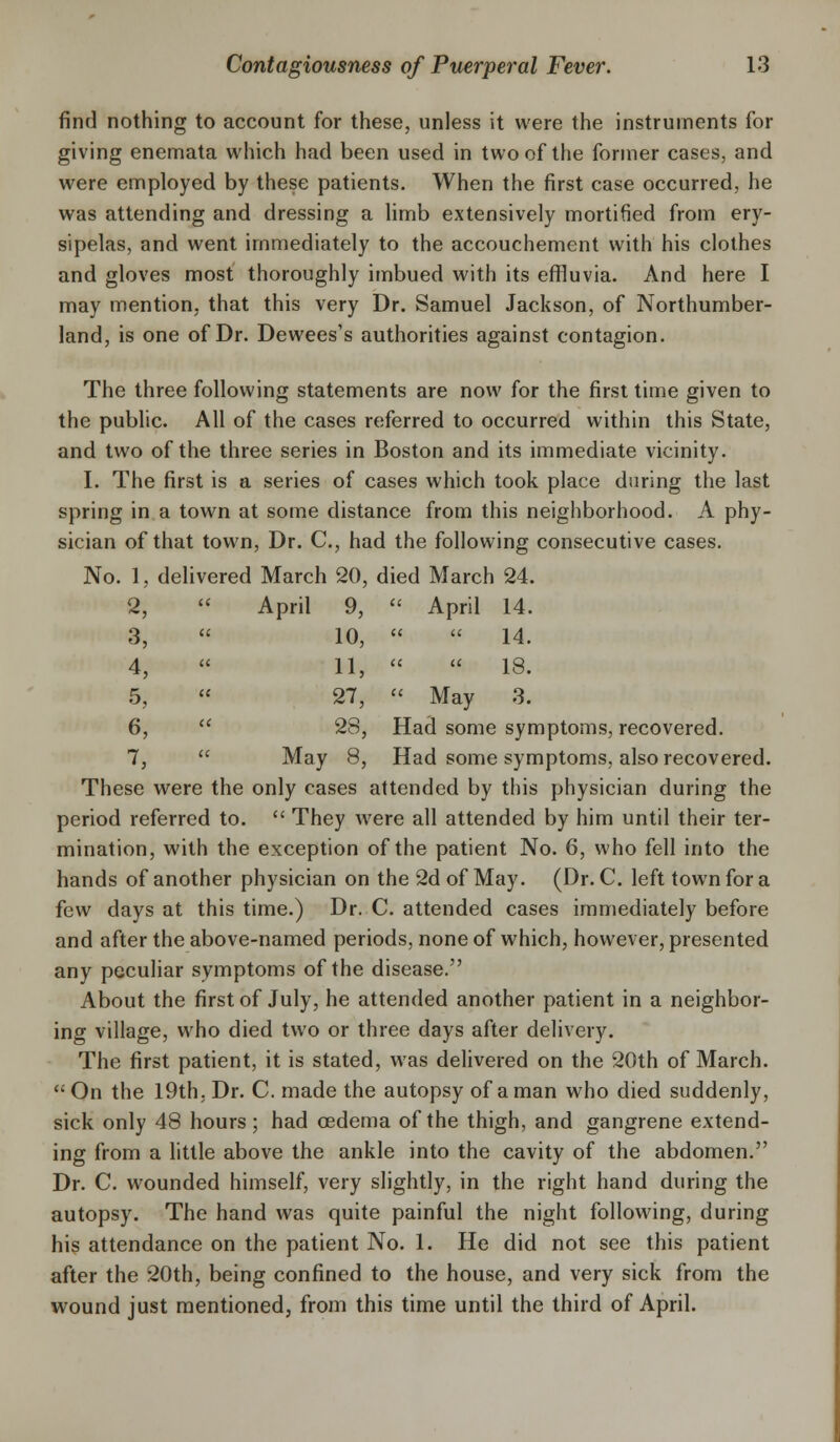 find nothing to account for these, unless it were the instruments for giving enemata which had been used in two of the former cases, and were employed by these patients. When the first case occurred, he was attending and dressing a limb extensively mortified from ery- sipelas, and went immediately to the accouchement with his clothes and gloves most thoroughly imbued with its effluvia. And here I may mention, that this very Dr. Samuel Jackson, of Northumber- land, is one of Dr. Dewees's authorities against contagion. The three following statements are now for the first time given to the public. All of the cases referred to occurred within this State, and two of the three series in Boston and its immediate vicinity. I. The first is a series of cases which took place during the last spring in a town at some distance from this neighborhood. A phy- sician of that town, Dr. C, had the following consecutive cases. No. 1, delivered March 20, died March 24. 2,  April 9,  April 14. 3,  10,   14. 4,  11,   18. 5,  27,  May 3. 6,  28, Had some symptoms, recovered. 7,  May 8, Had some symptoms, also recovered. These were the only cases attended by this physician during the period referred to.  They were all attended by him until their ter- mination, with the exception of the patient No. 6, who fell into the hands of another physician on the 2d of May. (Dr. C. left town for a few days at this time.) Dr. C. attended cases immediately before and after the above-named periods, none of which, however, presented any peculiar symptoms of the disease. About the first of July, he attended another patient in a neighbor- ing village, who died two or three days after delivery. The first patient, it is stated, was delivered on the 20th of March.  On the 19th. Dr. C. made the autopsy of a man who died suddenly, sick only 48 hours ; had oedema of the thigh, and gangrene extend- ing from a little above the ankle into the cavity of the abdomen. Dr. C. wounded himself, very slightly, in the right hand during the autopsy. The hand was quite painful the night following, during his attendance on the patient No. 1. He did not see this patient after the 20th, being confined to the house, and very sick from the wound just mentioned, from this time until the third of April.