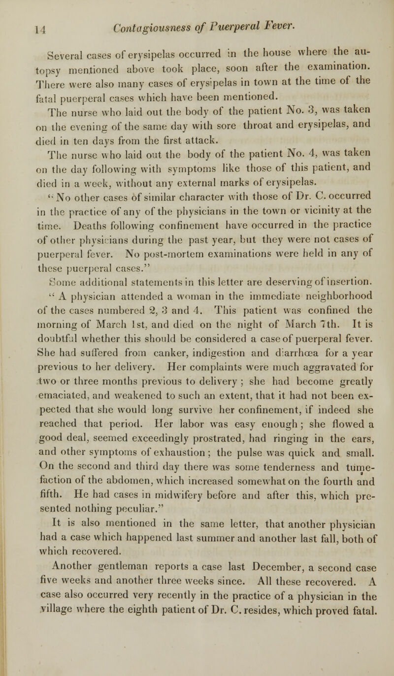 Several cases of erysipelas occurred in the house where the au- topsy mentioned above took place, soon after the examination. There were also many cases of erysipelas in town at the time of the fatal puerperal cases which have been mentioned. The nurse who laid out the body of the patient No. 3, was taken on the evening of the same day with sore throat and erysipelas, and died in ten days from the first attack. The nurse who laid out the body of the patient No. 4, was taken on the day following with symptoms like those of this patient, and died in a week, without any external marks of erysipelas. '•No other cases of similar character with those of Dr. C. occurred in the practice of any of the physicians in the town or vicinity at the time. Deaths following confinement have occurred in the practice of other physicians during the past year, but they were not cases of puerperal fever. No post-mortem examinations were held in any of these puerperal cases. Some additional statements in this letter are deserving of insertion.  A physician attended a woman in the immediate neighborhood of the cases numbered 2, 3 and 4. This patient was confined the morning of March 1st, and died on the night of March 7th. It is doubtfal whether this should be considered a case of puerperal fever. She had suffered from canker, indigestion and diarrhoea for a year previous to her delivery. Her complaints were much aggravated for two or three months previous to delivery ; she had become greatly emaciated, and weakened to such an extent, that it had not been ex- pected that she would long survive her confinement, if indeed she reached that period. Her labor was easy enough ; she flowed a good deal, seemed exceedingly prostrated, had ringing in the ears, and other symptoms of exhaustion ; the pulse was quick and small. On the second and third day there was some tenderness and tume- faction of the abdomen, which increased somewhat on the fourth and fifth. He had cases in midwifery before and after this, which pre- sented nothing peculiar. It is also mentioned in the same letter, that another physician had a case which happened last summer and another last fall, both of which recovered. Another gentleman reports a case last December, a second case five weeks and another three weeks since. All these recovered. A case also occurred very recently in the practice of a physician in the