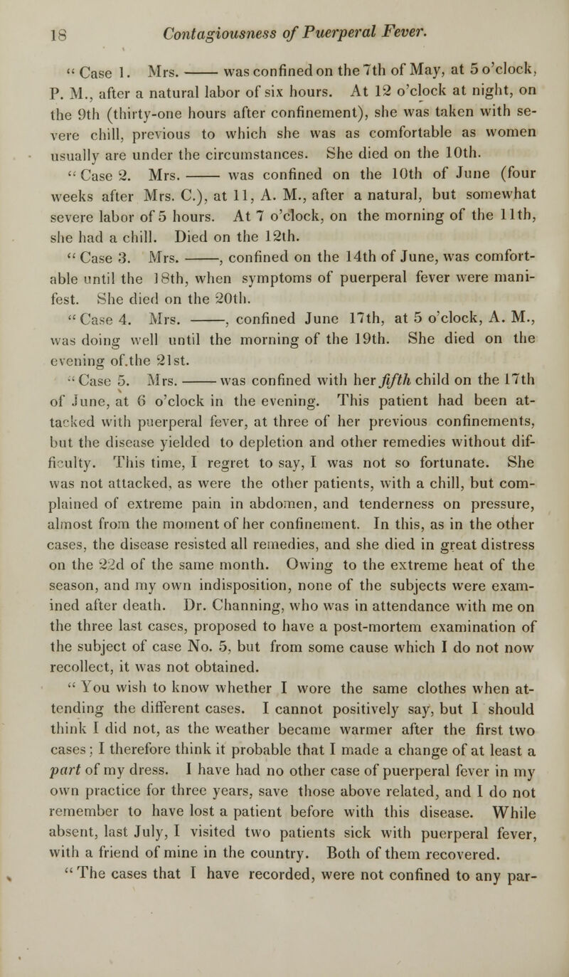  Case 1. Mrs. was confined on the 7th of May, at 5 o'clock, P. M., after a natural labor of six hours. At 12 o'clock at night, on the 9th (thirty-one hours after confinement), she was taken with se- vere chill, previous to which she was as comfortable as women usually are under the circumstances. She died on the 10th.  Case 2. Mrs. was confined on the 10th of June (four weeks after Mrs. C), at 11, A. M., after a natural, but somewhat severe labor of 5 hours. At 7 o'clock, on the morning of the 11th, she had a chill. Died on the 12th.  Case 3. Mrs. , confined on the 14th of June, was comfort- able until the 3 8th, when symptoms of puerperal fever were mani- fest. She died on the 20th.  Case 4. Mrs. , confined June 17th, at 5 o'clock, A. M., was doing well until the morning of the 19th. She died on the evening of.the 21st. •'Case 5. Mrs. was confined with her fifth child on the 17th of June, at 6 o'clock in the evening. This patient had been at- tacked with puerperal fever, at three of her previous confinements, but the disease yielded to depletion and other remedies without dif- ficulty. This time, I regret to say, I was not so fortunate. She was not attacked, as were the other patients, with a chill, but com- plained of extreme pain in abdomen, and tenderness on pressure, almost from the moment of her confinement. In this, as in the other cases, the disease resisted all remedies, and she died in great distress on the 22d of the same month. Owing to the extreme heat of the season, and my own indisposition, none of the subjects were exam- ined after death. Dr. Channing, who was in attendance with me on the three last cases, proposed to have a post-mortem examination of the subject of case No. 5, but from some cause which I do not now recollect, it was not obtained.  You wish to know whether I wore the same clothes when at- tending the different cases. I cannot positively say, but I should think I did not, as the weather became warmer after the first two cases; I therefore think it probable that I made a change of at least a part of my dress. I have had no other case of puerperal fever in my own practice for three years, save those above related, and 1 do not remember to have lost a patient before with this disease. While absent, last July, I visited two patients sick with puerperal fever, with a friend of mine in the country. Both of them recovered.  The cases that I have recorded, were not confined to any par-