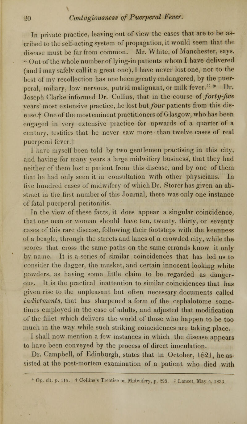 \ -20 Contagiousness of Puerperal Fever. In private practice, leaving out of view the cases that are to be as- cribed to the self-acting system of propagation, it would seem that the disease must be far from common. Mr. White, of Manchester, says, <: Out of the whole number of lying-in patients whom I have delivered (and 1 may safely call it a great one), I have never lost one, nor to the best of my recollection has one been greatly endangered, by the puer- peral, miliary, low nervous, putrid malignant, or milk fever. * Dr. Joseph Clarke informed Dr. Collins, that in the course of forty-five years' most extensive practice, he lost but four patients from this dis- eise.f One of the most eminent practitioners of Glasgow, who has been engaged in very extensive practice for upwards of a quarter of a century, testifies that he never saw more than twelve cases of real puerperal fever.J I have myself been told by two gentlemen practising in this city, and having for many years a large midwifery business, that they had neither of them lost a patient from this disease, and by one of them that he had only seen it in consultation with other physicians. In five hundred cases of midwifery of which Dr. Storer has given an ab- stract in the first number of this Journal, there was only one instance of fatal puerperal peritonitis. In the view of these facts, it does appear a singular coincidence, that one man or woman should have ten, twenty, thirty, or seventy cases of this rare disease, following their footsteps with the keenness of a beagle, through the streets and lanes of a crowded city, while the scores that cross the same paths on the same errands know it only by name. It is a series of similar coincidences that has led us to consider the dagger, the musket, and certain innocent looking white powders, as having some little claim to be regarded as danger- ous. It is the practical inattention to similar coincidences that has given rise to the unpleasant but often necessary documents called indictments, that has sharpened a form of the cephalotome some- times employed in the case of adults, and adjusted that modification of the fillet which delivers the world of those who happen to be too much in the way while such striking coincidences are taking place. I shall now mention a few instances in which the disease appears to have been conveyed by the process of direct inoculation. Dr. Campbell, of Edinburgh, states that in October, 1821, he as- sisted at the post-mortem examination of a patient who died with * Op. cit. p. 116. t Collins's Treatise on Midwifery, p. 223. t Lancet, May 4, 1833.