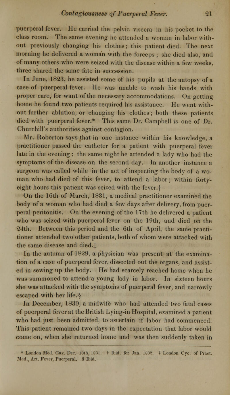 puerperal fever. He carried the pelvic viscera in his pocket to the class room. The same evening he attended a woman in labor with- out previously changing his clothes; this patient died. The next morning he delivered a woman with the forceps ; she died also, and of many others who were seized with the disease within a few weeks, three shared the same fate in succession. In June, 1823, he assisted some of his pupils at the autopsy of a case of puerperal fever. He was unable to wash his hands with proper care, for want of the necessary accommodations. On getting home he found two patients required his assistance. He went with- out further ablution, or changing his clothes; both these patients died with puerperal fever.* This same Dr. Campbell is one of Dr. Churchill's authorities against contagion. Mr. Roberton says that in one instance within his knowledge, a practitioner passed the catheter for a patient with puerperal fever late in the evening ; the same night he attended a lady who had the symptoms of the disease on the second day. In another instance a surgeon was called while in the act of inspecting the body of a wo- man who had died of this fever, to attend a labor; within forty- eight hours this patient was seized with the fever.f On the 16th of March, 1831, a medical practitioner examined the body of a woman who had died a few days after delivery, from puer- peral peritonitis. On the evening of the 17th he delivered a patient who was seized with puerperal fever on the 19th, and died on the 24th. Between this period and the 6th of April, the same practi- tioner attended two other patients, both of whom were attacked with the same disease and died.J In the autumn of 1829, a physician was present at the examina- tion of a case of puerperal fever, dissected out the organs, and assist- ed in sewing up the body. He had scarcely reached home when he was summoned to attend a young lady in labor. In sixteen hours she was attacked with the symptoms of puerperal fever, and narrowly escaped with her life.§ In December, 1830, a midwife who had attended two fatal cases of puerperal fever at the British Lying-in Hospital, examined a patient who had just been admitted, to ascertain if labor had commenced. This patient remained two days in the expectation that labor would come on, when she returned home and was then suddenly taken in * London Med. Gaz. Dec. 10th, 1831. t Ibid, for Jan. 1832. * London Cyc. of Praet. Med., Art. Fever, Puerperal. § Ibid.