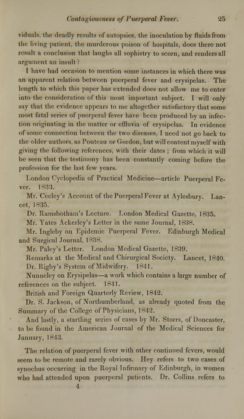 viduals, the deadly results of autopsies, the inoculation by fluids from the living patient, the murderous poison of hospitals, does there not result a conclusion that laughs all sophistry to scorn, and renders all argument an insult : I have had occasion to mention some instances in which there was an apparent relation between puerperal fever and erysipelas. The length to which this paper has extended does not allow me to enter into the consideration of this most important subject. I will only say that the evidence appears to me altogether satisfactory that some most fatal series of puerperal fever have been produced by an infec- tion originating in the matter or effluvia of erysipelas. In evidence of some connection between the two diseases, I need not go back to the older authors, as Pouteau or Gordon, but will content myself with giving the following references, with their dates ; from which it will be seen that the testimony has been constantly coming before the profession for the last few years. London Cyclopedia of Practical Medicine—article Puerperal Fe- ver. 18:33. Mr. Ceeley's Account of the Puerperal Fever at Aylesbury. Lan- cet, 1835. Dr. Ramsbotham's Lecture. London Medical Gazette, 1835. Mr. Yates Ackerley's Letter in the same Journal, 1838. Mr. Ingleby on Epidemic Puerperal Fever. Edinburgh Medical and Surgical Journal, 1838. Mr. Paley's Letter. London Medical Gazette, 1839. Remarks at the Medical and Chirurgical Society. Lancet, 1840. Dr. Rigby's System of Midwifery. 1841. Nunneley on Erysipelas—a work which contains a large number of references on the subject. 1841. British and Foreign Quarterly Review, 1842. Dr. S. Jackson, of Northumberland, as already quoted from the Summary of the College of Physicians, 1842. And lastly, a startling series of cases by Mr. Storrs, of Doncaster, to be found in the American Journal of the Medical Sciences for January, 1843. The relation of puerperal fever with other continued fevers, would seem to be remote and rarely obvious. Hey refers to two cases of synochus occurring in the Royal Infirmary of Edinburgh, in women who had attended upon puerperal patients. Dr. Collins refers to 4