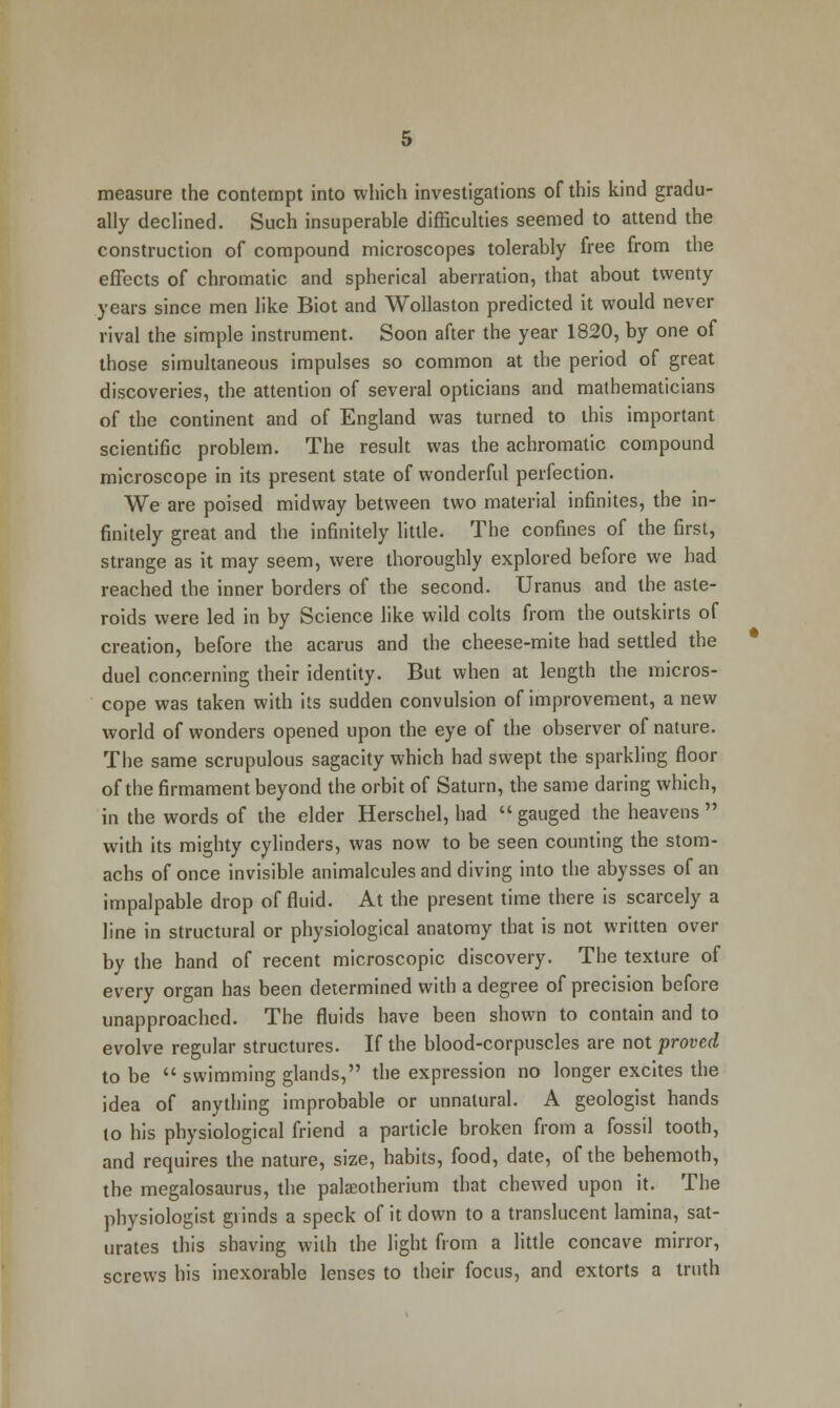 measure the contempt into which investigations of this kind gradu- ally declined. Such insuperable difficulties seemed to attend the construction of compound microscopes tolerably free from the effects of chromatic and spherical aberration, that about twenty years since men like Biot and Wollaston predicted it would never rival the simple instrument. Soon after the year 1820, by one of those simultaneous impulses so common at the period of great discoveries, the attention of several opticians and mathematicians of the continent and of England was turned to this important scientific problem. The result was the achromatic compound microscope in its present state of wonderful perfection. We are poised midway between two material infinites, the in- finitely great and the infinitely little. The confines of the first, strange as it may seem, were thoroughly explored before we had reached the inner borders of the second. Uranus and the aste- roids were led in by Science like wild colts from the outskirts of creation, before the acarus and the cheese-mite had settled the duel concerning their identity. But when at length the micros- cope was taken with its sudden convulsion of improvement, a new world of wonders opened upon the eye of the observer of nature. The same scrupulous sagacity which had swept the sparkling floor of the firmament beyond the orbit of Saturn, the same daring which, in the words of the elder Herschel, had gauged the heavens  with its mighty cylinders, was now to be seen counting the stom- achs of once invisible animalcules and diving into the abysses of an impalpable drop of fluid. At the present time there is scarcely a line in structural or physiological anatomy that is not written over by the hand of recent microscopic discovery. The texture of every organ has been determined with a degree of precision before unapproached. The fluids have been shown to contain and to evolve regular structures. If the blood-corpuscles are not proved to be  swimming glands, the expression no longer excites the idea of anything improbable or unnatural. A geologist hands to his physiological friend a particle broken from a fossil tooth, and requires the nature, size, habits, food, date, of the behemoth, the megalosaurus, the pala;otherium that chewed upon it. The physiologist grinds a speck of it down to a translucent lamina, sat- urates this shaving with the light from a little concave mirror, screws his inexorable lenses to their focus, and extorts a truth