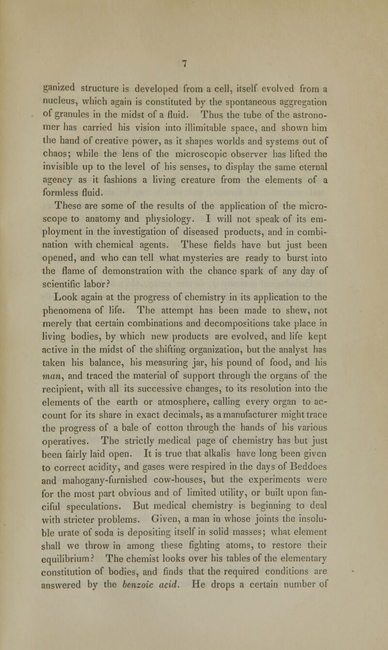 ganized structure is developed from a cell, itself evolved from a nucleus, which again is constituted by the spontaneous aggregation of granules in the midst of a fluid. Thus the tube of the astrono- mer has carried his vision into illimitable space, and shown him the hand of creative power, as it shapes worlds and systems out of chaos; while the lens of the microscopic observer has lifted the invisible up to the level of his senses, to display the same eternal agency as it fashions a living creature from the elements of a formless fluid. These are some of the results of the application of the micro- scope to anatomy and physiology. I will not speak of its em- ployment in the investigation of diseased products, and in combi- nation with chemical agents. These fields have but just been opened, and who can tell what mysteries are ready to burst into the flame of demonstration with the chance spark of any day of scientific labor? Look again at the progress of chemistry in its application to the phenomena of life. The attempt has been made to shew, not merely that certain combinations and decompositions take place in living bodies, by which new products are evolved, and life kept active in the midst of the shifting organization, but the analyst has taken his balance, his measuring jar, his pound of food, and his man, and traced the material of support through the organs of the recipient, with all its successive changes, to its resolution into the elements of the earth or atmosphere, calling every organ to ac- count for its share in exact decimals, as a manufacturer might trace the progress of a bale of cotton through the hands of his various operatives. The strictly medical page of chemistry has but just been fairly laid open. It is true that alkalis have long been given to correct acidity, and gases were respired in the days of Beddoes and mahogany-furnished cow-houses, but the experiments were for the most part obvious and of limited utility, or built upon fan- ciful speculations. But medical chemistry is beginning to deal with stricter problems. Given, a man in whose joints the insolu- ble urate of soda is depositing itself in solid masses; what element shall we throw in among these fighting atoms, to restore their equilibrium? The chemist looks over his tables of the elementary constitution of bodies, and finds that the required conditions are answered by the benzoic acid. He drops a certain number of