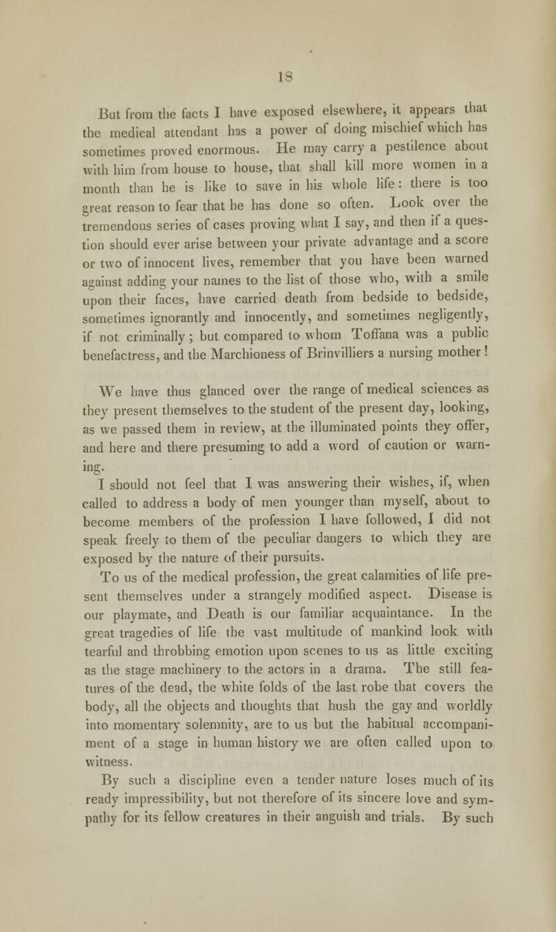 IS But from the facts I have exposed elsewhere, it appears that the medical attendant has a power of doing mischief which has sometimes proved enormous. He may carry a pestilence about with him from house to house, that shall kill more women in a month than he is like to save in his whole life: there is too great reason to fear that he has done so often. Look over the tremendous series of cases proving what I say, and then if a ques- tion should ever arise between your private advantage and a score or two of innocent lives, remember that you have been warned against adding your names to the list of those who, with a smile upon their faces, have carried death from bedside to bedside, sometimes ignorantly and innocently, and sometimes negligently, if not criminally; but compared to whom Toffana was a public benefactress, and the Marchioness of Brinvilliers a nursing mother ! We have thus glanced over the range of medical sciences as they present themselves to the student of the present day, looking, as we passed them in review, at the illuminated points they offer, and here and there presuming to add a word of caution or warn- ing. I should not feel that I was answering their wishes, if, when called to address a body of men younger than myself, about to become members of the profession I have followed, I did not speak freely to them of the peculiar dangers to which they are exposed by the nature of their pursuits. To us of the medical profession, the great calamities of life pre- sent themselves under a strangely modified aspect. Disease is our playmate, and Death is our familiar acquaintance. In the great tragedies of life the vast multitude of mankind look with tearful and throbbing emotion upon scenes to us as little exciting as the stage machinery to the actors in a drama. The still fea- tures of the dead, the white folds of the last robe that covers the body, all the objects and thoughts that hush the gay and worldly into momentary solemnity, are to us but the habitual accompani- ment of a stage in human history we are often called upon to witness. By such a discipline even a tender nature loses much of its ready impressibility, but not therefore of its sincere love and sym- pathy for its fellow creatures in their anguish and trials. By such