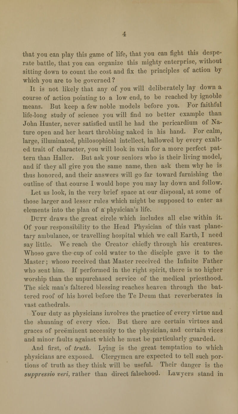 that you can play this game of life, that you can fight this despe- rate battle, that you can organize this mighty enterprise, without sitting down to count the cost and fix the principles of action by which you are to be governed ? It is not likely that any of you will deliberately lay down a course of action pointing to a low end, to be reached by ignoble means. But keep a few noble models before you. For faithful life-long study of science you will find no better example than John Hunter, never satisfied until he had the pericardium of Na- ture open and her heart throbbing naked in his hand. For calm, large, illuminated, philosophical intellect, hallowed by every exalt- ed trait of character, you will look in vain for a more perfect pat- tern than Haller. But ask your seniors who is their living model, and if they all give you the same name, then ask them why he is thus honored, and their answers will go far toward furnishing the outline of that course I would hope you may lay down and follow. Let us look, in the very brief space at our disposal, at some of those larger and lesser rules which might be supposed to enter as elements into the plan of a' physician's life. Duty draws the great circle which includes all else within it. Of your responsibility to the Head Physician of this vast plane- tary ambulance, or travelling hospital which we call Earth, I need say little. We reach the Creator chiefly through his creatures. Whoso gave the- cup of cold water to the disciple gave it to the Master; whoso received that Master received the Infinite Father who sent him. If performed in the right spirit, there is no higher worship than the unpurchased service of the medical priesthood. The sick man's faltered blessing reaches heaven through the bat- tered roof of his hovel before the Te Deum that reverberates in vast cathedrals. Your duty as physicians involves the practice of every virtue and the shunning of every vice. But there are certain virtues and graces of preeminent necessity to the physician, and certain vices and minor faults against which he must be particularly guarded. And first, of truth. Lying is the great temptation to which physicians are exposed. Clergymen are expected to tell such por- tions of truth as they think will be useful. Their danger is the suppressio vert, rather than direct falsehood. Lawyers stand in
