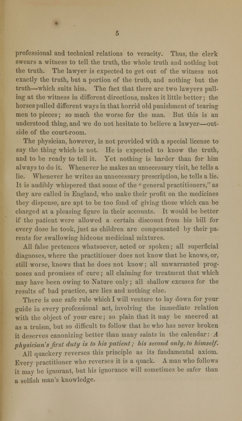 professional and technical relations to veracity. Thus, the clerk swears a witness to tell the truth, the whole truth and nothing but the truth. The lawyer is expected to get out of the witness not exactly the truth, but a portion of the truth, and nothing but the truth—which suits him. The fact that there are two lawyers pull- ing at the witness in different directions, makes it little better; the horses pulled different ways in that horrid old punishment of tearing men to pieces; so much the worse for the man. But this is an understood thing, and we do not hesitate to believe a lawyer—out- side of the court-room. The physician, however, is not provided with a special license to say the thing which is not. He is expected to know the truth, and to be ready to tell it. Yet nothing is harder than for him always to do it. Whenever he makes an unnecessary visit, he tells a lie. Whenever he writes an unnecessary prescription, he tells a lie. It is audibly whispered that some of the  general practitioners, as they arc called in England, who make their profit on the medicines they dispense, are apt to be too fond of giving those which can be charged at a pleasing figure in their accounts. It would be better if the patient were allowed a certain discount from his bill for every dose he took, just as children are compensated by their pa- rents for swallowing hideous medicinal mixtures. All false pretences whatsoever, acted or spoken; all superficial diagnoses, where the practitioner does not know that he knows, or, still worse, knows that he does not know; all unwarranted prog- noses and promises of cure; all claiming for treatment that which may have been owing to Nature only; all shallow excuses for the results of bad practice, are lies and nothing else. There is one safe rule which I will venture to lay clown for your guide in every professional act, involving the immediate relation with the object of your care; so plain that it may be sneered at as a truism, but so difficult to follow that he who has never broken it deserves canonizing better than many saints in the calendar: A physician's first duty is to his patient; his second only, to himself. All quackery reverses this principle as its fundamental axiom. Every practitioner who reverses it is a quack. A man who follows it may be ignorant, but his ignorance will sometimes be safer than a selfish man's knowledge.