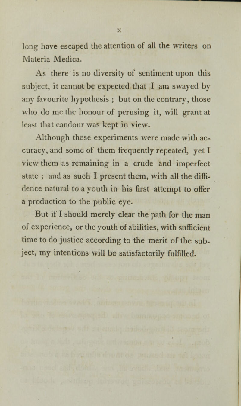 long have escaped the attention of all the writers on Materia Medica. As there is no diversity of sentiment upon this subject, it cannot be expected that I am swayed by any favourite hypothesis ; but on the contrary, those who do me the honour of perusing it, will grant at least that candour was kept in view. Although these experiments were made with ac- curacy, and some of them frequently repeated, yet I view them as remaining in a crude and imperfect state ; and as such I present them, with all the diffi- dence natural to a youth in his first attempt to offer a production to the public eye. But if I should merely clear the path for the man of experience, or the youth of abilities, with sufficient time to do justice according to the merit of the sub- ject, my intentions will be satisfactorily fulfilled.