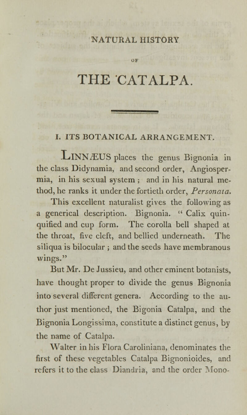 NATURAL HISTORY THE CATALPA I. ITS BOTANICAL ARRANGEMENT. JLlNNZEUS places the genus Bignonia in the class Didynamia, and second order, Angiosper- mia, in his sexual system ; and in his natural me- thod, he ranks it under the fortieth order, Personata. This excellent naturalist gives the following as a generical description. Bignonia.  Calix quin- quified and cup form. The corolla bell shaped at the throat, five cleft, and bellied underneath. The siliqua is bilocular ; and the seeds have membranous wings. But Mr. De Jussieu, and other eminent botanists, have thought proper to divide the genus Bignonia into several different genera. According to the au- thor just mentioned, the Bigonia Catalpa, and the Bignonia Longissima, constitute a distinct genus, by the name of Catalpa. Walter in his Flora Caroliniana, denominates the first of these vegetables Catalpa Bignonioides, and refers it to the class Diandria, and the order Mono-