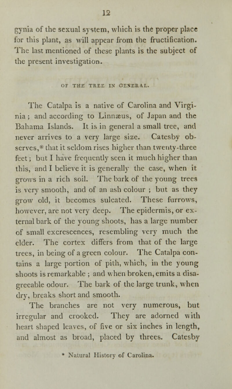 gynia of the sexual system, which is the proper place for this plant, as will appear from the fructification. The last mentioned of these plants is the subject of the present investigation. OF THE TREE IN GENERAL. The Catalpa is a native of Carolina and Virgi- nia ; and according to Linnaeus, of Japan and the Bahama Islands. It is in general a small tree, and never arrives to a very large size. Catesby ob- serves,* that it seldom rises higher than twenty-three feet; but I have frequently seen it much higher than this, and I believe it is generally the case, when it grows in a rich soil. The bark of the young trees is very smooth, and of an ash colour ; but as they grow old, it becomes sulcated. These furrows, however, are not very deep. The epidermis, or ex- ternal bark of the young shoots, has a large number of small excrescences, resembling very much the elder. The cortex differs from that of the large trees, in being of a green colour. The Catalpa con- tains a large portion of pith, which, in the young shoots is remarkable ; and when broken, emits a disa- greeable odour. The bark of the large trunk, when drv, breaks short and smooth. The branches are not very numerous, but irregular and crooked. They are adorned with heart shaped leaves, of five or six inches in length, and almost as broad, placed by threes. Catesby * Natural History of Carolina.
