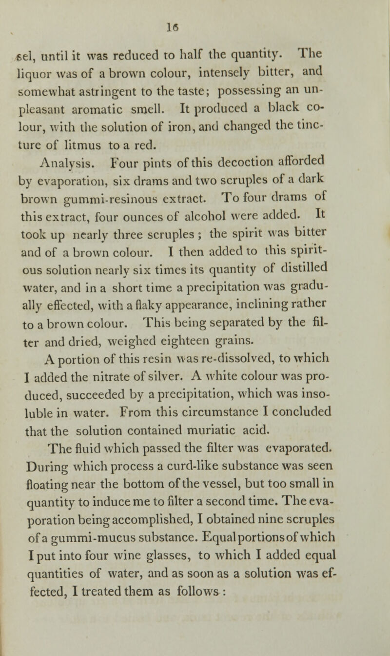 eel, until it was reduced to half the quantity. The liquor was of a brown colour, intensely bitter, and somewhat astringent to the taste; possessing an un- pleasant aromatic smell. It produced a black co- lour, with the solution of iron, and changed the tinc- ture of litmus to a red. Analysis. Four pints of this decoction afforded by evaporation, six drams and two scruples of a dark brown gummi-resinous extract. To four drams of this extract, four ounces of alcohol were added. It took up nearly three scruples ; the spirit was bitter and of a brown colour. I then added to this spirit- ous solution nearly six times its quantity of distilled water, and in a short time a precipitation was gradu- ally effected, with a flaky appearance, inclining rather to a brown colour. This being separated by the fil- ter and dried, weighed eighteen grains. A portion of this resin was re-dissolved, to which I added the nitrate of silver. A white colour was pro- duced, succeeded by a precipitation, which was inso- luble in water. From this circumstance I concluded that the solution contained muriatic acid. The fluid which passed the filter was evaporated. During which process a curd-like substance was seen floating near the bottom of the vessel, but too small in quantity to induce me to filter a second time. The eva- poration being accomplished, I obtained nine scruples of a gummi-mucus substance. Equal portions of which I put into four wine glasses, to which I added equal quantities of water, and as soon as a solution was ef- fected, I treated them as follows :