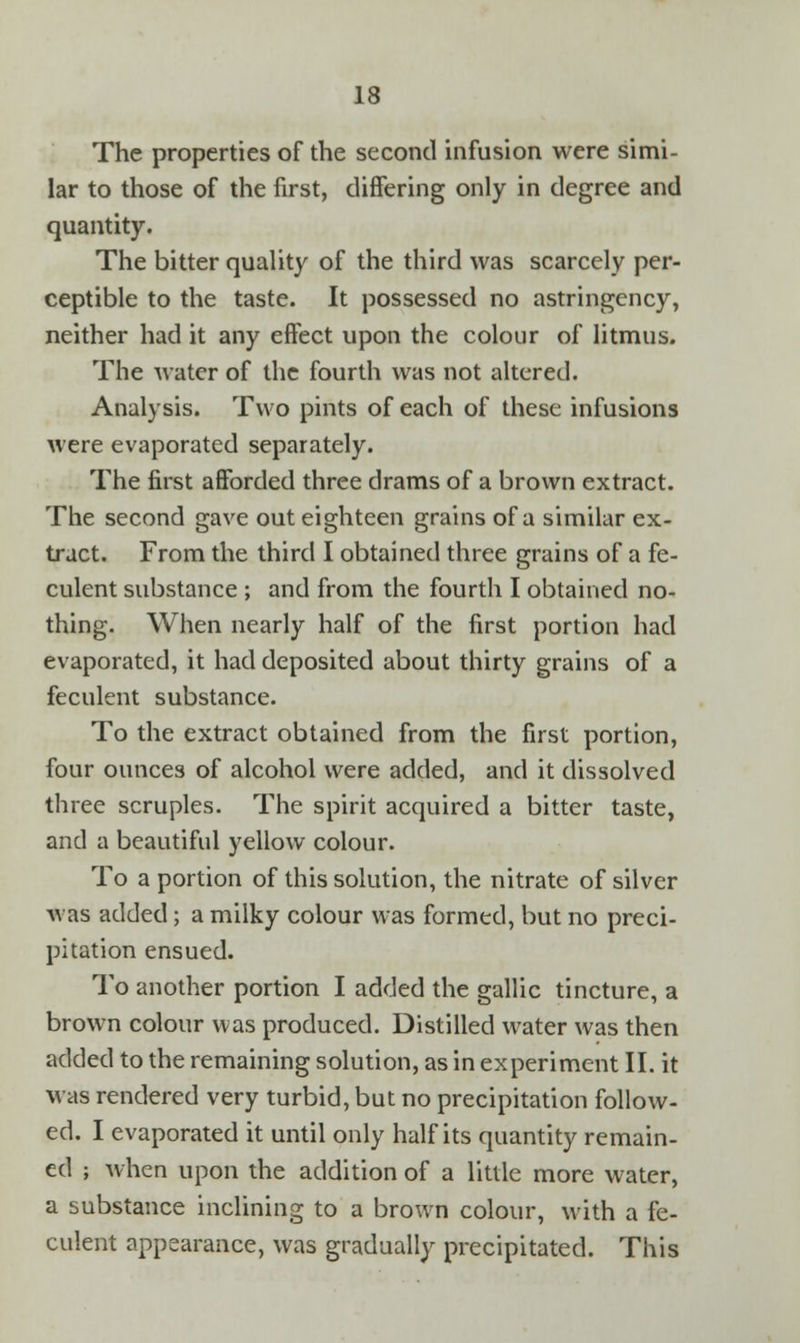 The properties of the second infusion were simi- lar to those of the first, differing only in degree and quantity. The bitter quality of the third was scarcely per- ceptible to the taste. It possessed no astringency, neither had it any effect upon the colour of litmus. The water of the fourth was not altered. Analysis. Two pints of each of these infusions were evaporated separately. The first afforded three drams of a brown extract. The second gave out eighteen grains of a similar ex- tract. From the third I obtained three grains of a fe- culent substance ; and from the fourth I obtained no- thing. When nearly half of the first portion had evaporated, it had deposited about thirty grains of a feculent substance. To the extract obtained from the first portion, four ounces of alcohol were added, and it dissolved three scruples. The spirit acquired a bitter taste, and a beautiful yellow colour. To a portion of this solution, the nitrate of silver was added; a milky colour was formed, but no preci- pitation ensued. To another portion I added the gallic tincture, a brown colour was produced. Distilled water was then added to the remaining solution, as in experiment II. it was rendered very turbid, but no precipitation follow- ed. I evaporated it until only half its quantity remain- ed ; when upon the addition of a little more water, a substance inclining to a brown colour, with a fe- culent appearance, was gradually precipitated. This