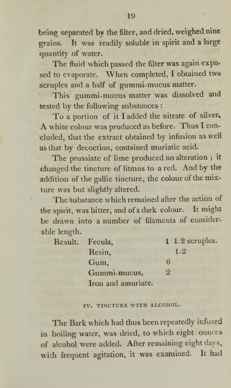 being separated by the filter, and dried, weighed nine grains. It was readily soluble in spirit and a large quantity of water. The fluid which passed the filter was again expo- sed to evaporate. When completed, I obtained two Scruples and a half of gummi-mucus matter. This gummi-mucus matter was dissolved and tested by the following substances : To a portion of it I added the nitrate of silver. A white colour was produced as before. Thus I con- cluded, that the extract obtained by infusion as well as that by decoction, contained muriatic acid. The prussiate of lime produced no alteration ; it changed the tincture of litmus to a red. And by the addition of the gallic tincture, the colour of the mix- ture was but slightly altered. The substance which remained after the action of the spirit, was bitter, and of a dark colour. It might be drawn into a number of filaments of consider- able length. Result. Fecula, 1 1-2 scruples. Resin, 1-2 Gum, 6 Gummi-mucus, 2 Iron and amuriate. IV. TINCTURE WITH ALCOHOL. The Bark which had thus been repeatedly infused in boiling water, was dried, to which eight ounces of alcohol were added. After remaining eight days, with frequent agitation, it was examined. It had