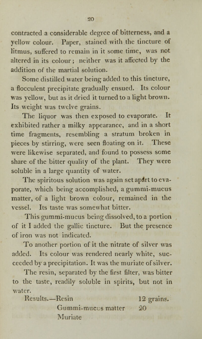 contracted a considerable degree of bitterness, and a yellow colour. Paper, stained with the tincture of litmus, suffered to remain in it some time, was not altered in its colour; neither was it affected by the addition of the martial solution. Some distilled water being added to this tincture, a flocculent precipitate gradually ensued. Its colour was yellow, but as it dried it turned to a light brown. Its weight was twelve grains. The liquor was then exposed to evaporate. It exhibited rather a milky appearance, and in a short time fragments, resembling a stratum broken in pieces by stirring, were seen floating on it. These were likewise separated, and found to possess some share of the bitter quality of the plant. They were soluble in a large quantity of water. The spiritous solution was again set apdrt to eva- porate, which being accomplished, a gummi-mucus matter, of a light brown colour, remained in the vessel. Its taste was somewhat bitter. This gummi-mucus being dissolved, to a portion of it I added the gallic tincture. But the presence of iron was not indicated. To another portion of it the nitrate of silver was added. Its colour was rendered nearly white, suc- ceeded by a precipitation. It was the muriate of silver. The resin, separated by the first filter, was bitter to the taste, readily soluble in spirits, but not in water. Results.—Resin 12 grains. Gummi-mucr.s matter 20 Muriate