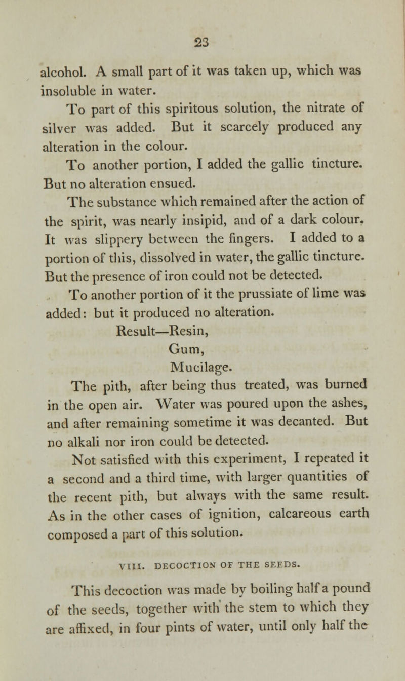 alcohol. A small part of it was taken up, which was insoluble in water. To part of this spiritous solution, the nitrate of silver was added. But it scarcely produced any alteration in the colour. To another portion, I added the gallic tincture. But no alteration ensued. The substance which remained after the action of the spirit, was nearly insipid, and of a dark colour. It was slippery between the fingers. I added to a portion of this, dissolved in water, the gallic tincture. But the presence of iron could not be detected. To another portion of it the prussiate of lime was added: but it produced no alteration. Result—Resin, Gum, Mucilage. The pith, after being thus treated, was burned in the open air. Water was poured upon the ashes, and after remaining sometime it was decanted. But no alkali nor iron could be detected. Not satisfied with this experiment, I repeated it a second and a third time, with larger quantities of the recent pith, but always with the same result. As in the other cases of ignition, calcareous earth composed a part of this solution. VIII. DECOCTION OF THE SEEDS. This decoction was made by boiling half a pound of the seeds, together with' the stem to which they are affixed, in four pints of water, until only half the