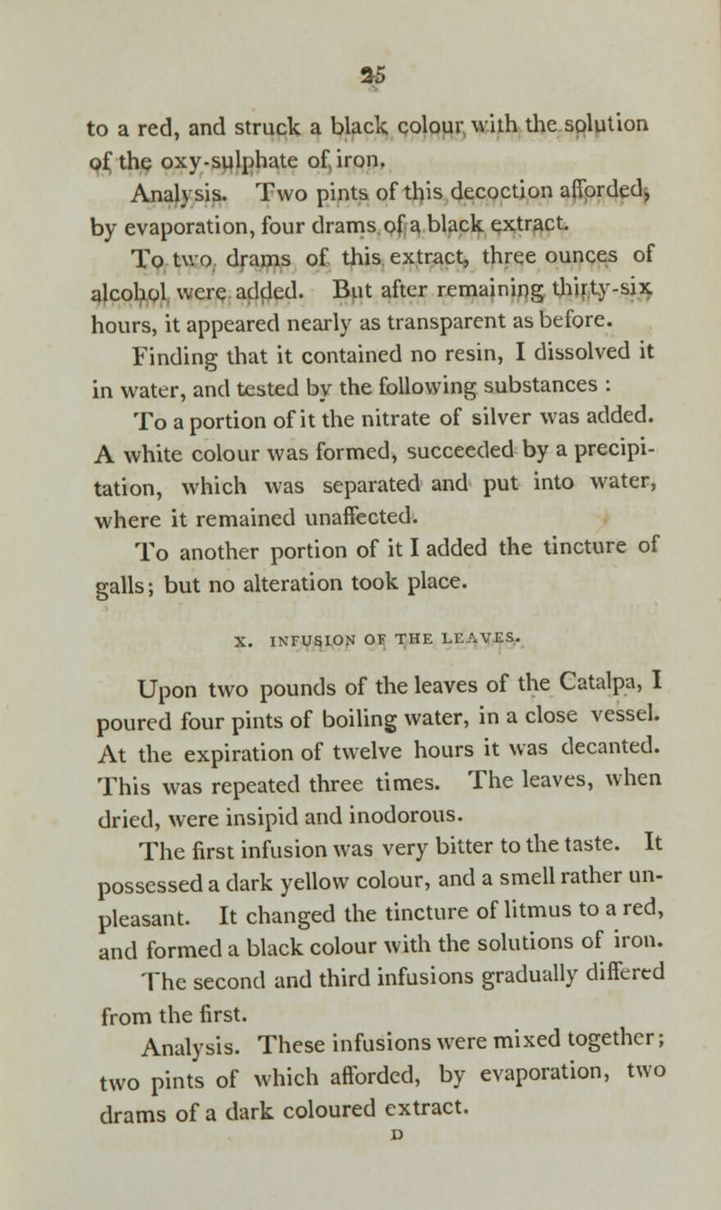 to a red, and struck a black colour with the solution of the oxy-sulphate of, iron. Analysis. Two pints of this decoction afforded, by evaporation, four drams of a black extract. To two drams of this extract, three ounces of alcohol were added. But after remaining thirty-six hours, it appeared nearly as transparent as before. Finding that it contained no resin, I dissolved it in water, and tested by the following substances : To a portion of it the nitrate of silver was added. A white colour was formed, succeeded by a precipi- tation, which was separated and put into water, where it remained unaffected. To another portion of it I added the tincture of galls; but no alteration took place. X. INFUSION OF THE LEAVES. Upon two pounds of the leaves of the Catalpa, I poured four pints of boiling water, in a close vessel. At the expiration of twelve hours it was decanted. This was repeated three times. The leaves, when dried, were insipid and inodorous. The first infusion was very bitter to the taste. It possessed a dark yellow colour, and a smell rather un- pleasant. It changed the tincture of litmus to a red, and formed a black colour with the solutions of iron. The second and third infusions gradually differed from the first. Analysis. These infusions were mixed together; two pints of which afforded, by evaporation, two drams of a dark coloured extract.