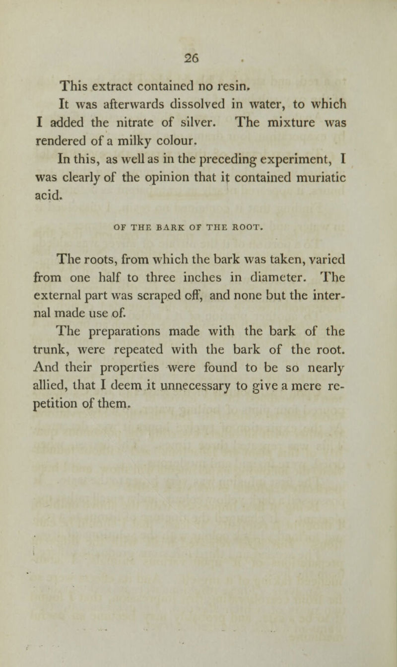 This extract contained no resin. It was afterwards dissolved in water, to which I added the nitrate of silver. The mixture was rendered of a milky colour. In this, as well as in the preceding experiment, I was clearly of the opinion that it contained muriatic acid. OF THE BARK OF THE ROOT. The roots, from which the bark was taken, varied from one half to three inches in diameter. The external part was scraped off, and none but the inter- nal made use of. The preparations made with the bark of the trunk, were repeated with the bark of the root. And their properties were found to be so nearly allied, that I deem it unnecessary to give a mere re- petition of them.