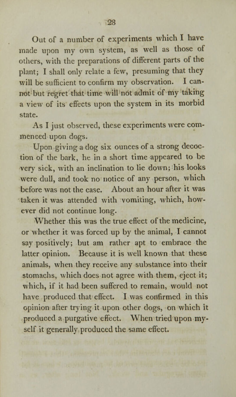 Out of a number of experiments which I have made upon my own system, as well as those of others, with the preparations of different parts of the plant; I shall only relate a few, presuming that they will be sufficient to confirm my observation. I can- not but regret that time will not admit of my taking a view of its effects upon the system in its morbid state. As I just observed, these experiments were com- menced upon dogs. Upon giving a dog six ounces of a strong decoc- tion of the bark, he in a short time appeared to be very sick, with an inclination to lie down; his looks were dull, and took no notice of any person, which before was not the case. About an hour after it was taken it was attended with vomiting, which, how- ever did not continue long. Whether this was the true effect of the medicine, or whether it was forced up by the animal, I cannot say positively; but am rather apt to embrace the latter opinion. Because it is well known that these animals, when they receive any substance into their stomachs, which does not agree with them, eject it; which, if it had been suffered to remain, would not have produced that effect. I was confirmed in this opinion after trying it upon other dogs, on which it produced a purgative effect. When tried upon my- self it generally produced the same effect.