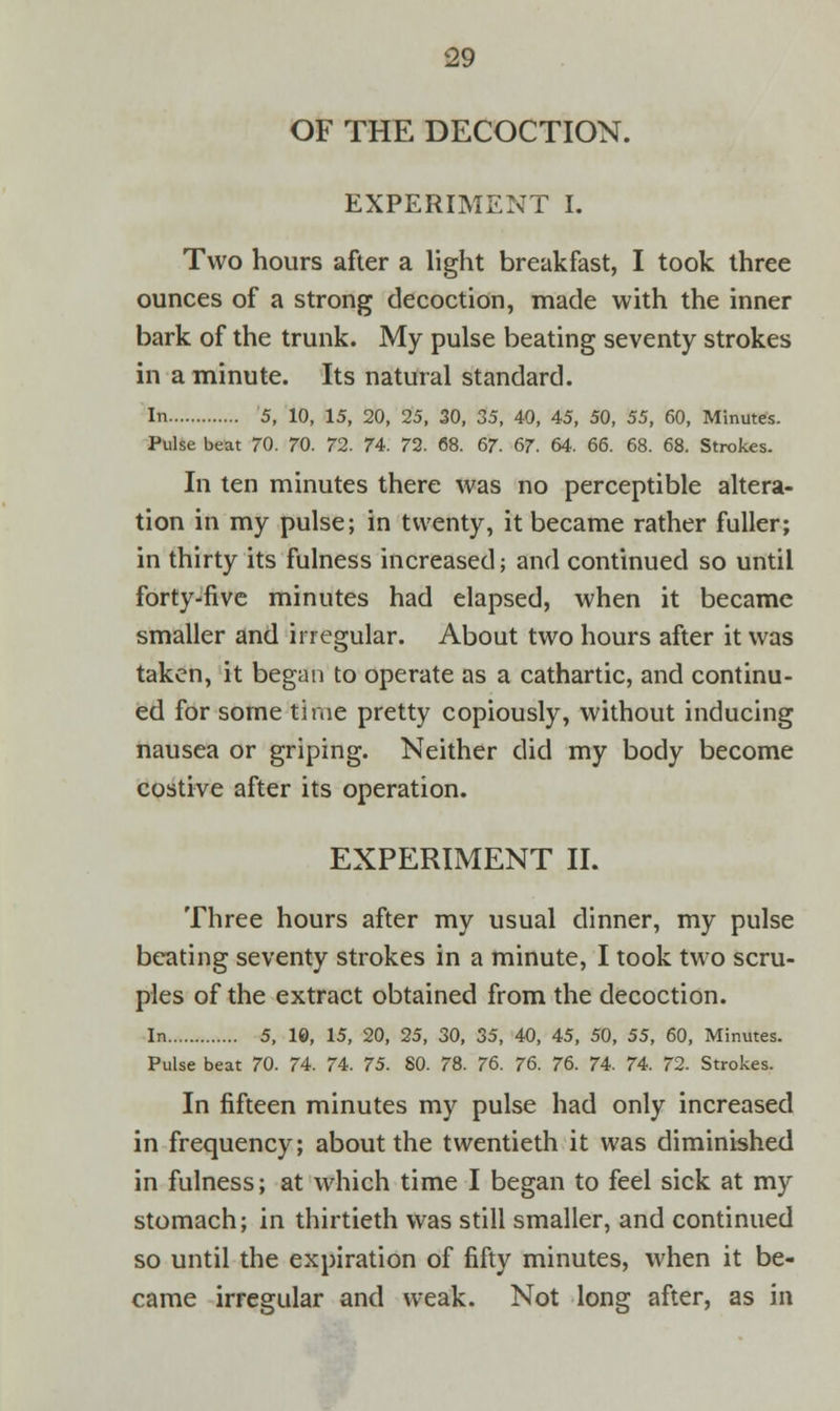 OF THE DECOCTION. EXPERIMENT I. Two hours after a light breakfast, I took three ounces of a strong decoction, made with the inner bark of the trunk. My pulse beating seventy strokes in a minute. Its natural standard. In 5, 10, 15, 20, 25, 30, 35, 40, 45, 50, 55, 60, Minutes. Pulse beat 70. 70. 72. 74. 72. 68. 67. 67. 64. 66. 68. 68. Strokes. In ten minutes there was no perceptible altera- tion in my pulse; in twenty, it became rather fuller; in thirty its fulness increased; and continued so until forty-five minutes had elapsed, when it became smaller and irregular. About two hours after it was taken, it began to operate as a cathartic, and continu- ed for some time pretty copiously, without inducing nausea or griping. Neither did my body become costive after its operation. EXPERIMENT II. Three hours after my usual dinner, my pulse beating seventy strokes in a minute, I took two scru- ples of the extract obtained from the decoction. In 5, 10, 15, 20, 25, 30, 35, 40, 45, 50, 55, 60, Minutes. Pulse beat 70. 74. 74. 75. SO. 78. 76. 76. 76. 74. 74. 72. Strokes. In fifteen minutes my pulse had only increased in frequency; about the twentieth it was diminished in fulness; at which time I began to feel sick at my stomach; in thirtieth was still smaller, and continued so until the expiration of fifty minutes, when it be- came irregular and weak. Not long after, as in