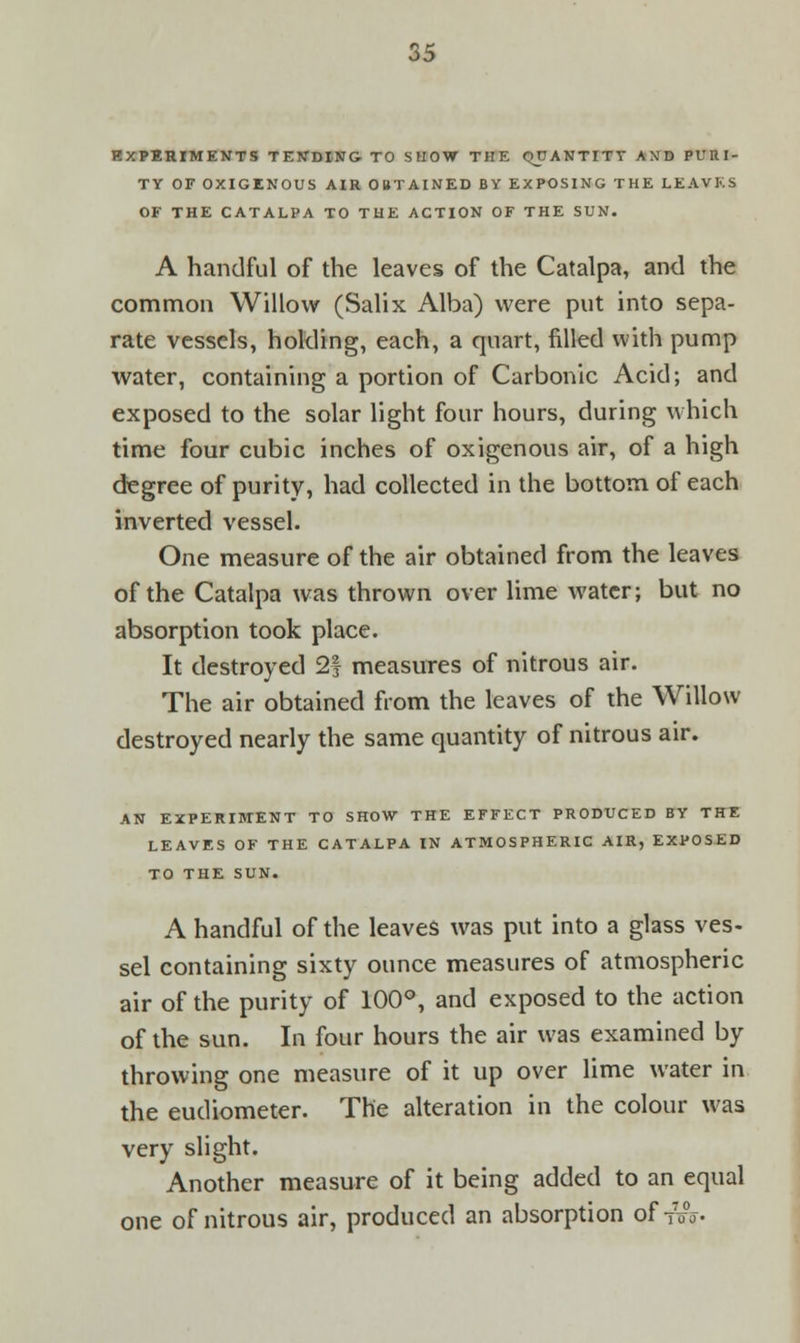 EXPERIMENTS TENDING TO SHOW THE QUANTITY AND PURI- TY OE OXIGENOUS AIR OBTAINED BY EXPOSING THE LEAVES OF THE CATALPA TO THE ACTION OF THE SUN. A handful of the leaves of the Catalpa, and the common Willow (Salix Alba) were put into sepa- rate vessels, holding, each, a quart, filled with pump water, containing a portion of Carbonic Acid; and exposed to the solar light four hours, during which time four cubic inches of oxigenous air, of a high degree of purity, had collected in the bottom of each inverted vessel. One measure of the air obtained from the leaves of the Catalpa was thrown over lime water; but no absorption took place. It destroyed 2f measures of nitrous air. The air obtained from the leaves of the Willow destroyed nearly the same quantity of nitrous air. AN EXPERIMENT TO SHOW THE EFFECT PRODUCED BY THE LEAVES OF THE CATALPA IN ATMOSPHERIC AIR, EXPOSED TO THE SUN. A handful of the leaves was put into a glass ves- sel containing sixty ounce measures of atmospheric air of the purity of 100°, and exposed to the action of the sun. In four hours the air was examined by throwing one measure of it up over lime water in the eudiometer. The alteration in the colour was very slight. Another measure of it being added to an equal one of nitrous air, produced an absorption of 7W