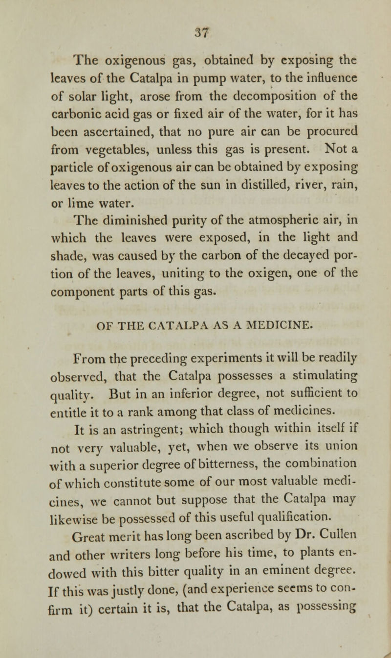 The oxigenous gas, obtained by exposing the leaves of the Catalpa in pump water, to the influence of solar light, arose from the decomposition of the carbonic acid gas or fixed air of the water, for it has been ascertained, that no pure air can be procured from vegetables, unless this gas is present. Not a particle of oxigenous air can be obtained by exposing leaves to the action of the sun in distilled, river, rain, or lime water. The diminished purity of the atmospheric air, in which the leaves were exposed, in the light and shade, was caused by the carbon of the decayed por- tion of the leaves, uniting to the oxigen, one of the component parts of this gas. OF THE CATALPA AS A MEDICINE. From the preceding experiments it will be readily observed, that the Catalpa possesses a stimulating quality. But in an inferior degree, not sufficient to entitle it to a rank among that class of medicines. It is an astringent; which though within itself if not very valuable, yet, when we observe its union with a superior degree of bitterness, the combination of which constitute some of our most valuable medi- cines, we cannot but suppose that the Catalpa may likewise be possessed of this useful qualification. Great merit has long been ascribed by Dr. Cullen and other writers long before his time, to plants en- dowed with this bitter quality in an eminent degree. If this was justly done, (and experience seems to con- firm it) certain it is, that the Catalpa, as possessing