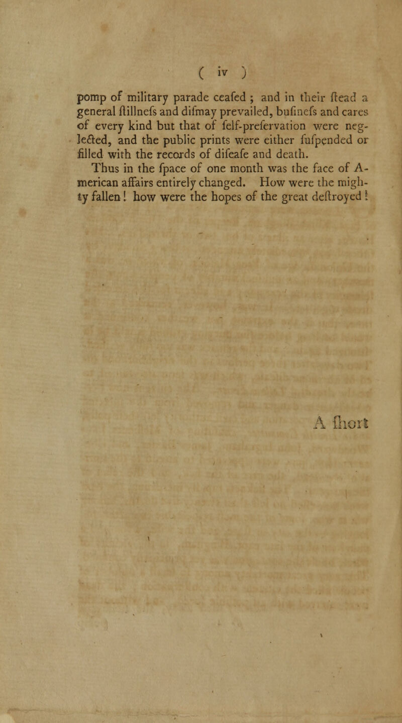 pomp of military parade ceafed ; and in their {lead a general ftillnefs and difmay prevailed, bufinefs and cares of every kind but that of felf-prefervation were neg- lected, and the public prints were either fufpended or filled with the records of difeafe and death. Thus in the fpace of one month was the face of A- merican affairs entirely changed. How were the migh- ty fallen! how were the hopes of the great deftroyed i A fliort