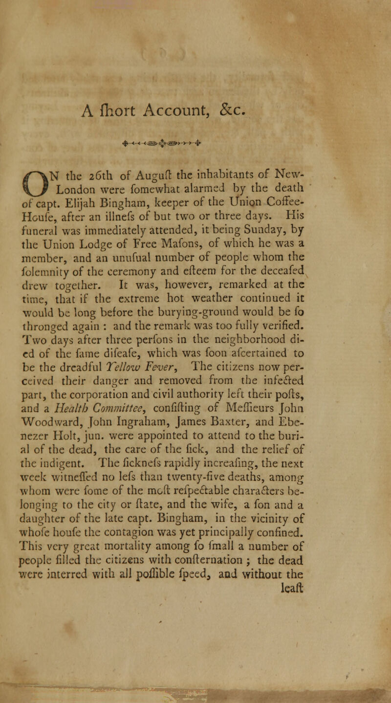 A fhort Account, &c. «$>■■■<••< <&S>l§n&»>>>-& ON the 26th of Augud the inhabitants of New- London were fomewhat alarmed by the death of capt. Elijah Bingham, keeper of the Union Coffee- Houfe, after an illnefs of but two or three days. His funeral was immediately attended, it being Sunday, by the Union Lodge of Free Mafons, of which he was a member, and an unufual number of people whom the folemnity of the ceremony and edeem for the deceafed drew together. It was, however, remarked at the time, that if the extreme hot weather continued it would be long before the burying-gronnd would be (o thronged again : and the remark was too fully verified. Two days after three perfons in the neighborhood di- ed of the fame difeafe, which was foon afcertained to be the dreadful Tellow Fever, The citizens now per- ceived their danger and removed from the infected part, the corporation and civil authority left their pods, and a Health Committee, confiding of Meffieurs John Woodward, John Ingraham, James Baxter, and Ebe- nezer Holt, jun. were appointed to attend to the buri- al of the dead, the care of the fick, and the relief of the indigent. The ficknefs rapidly increafing, the next week witneffed no lefs than twenty-five deaths, among whom were fome of the mod refpectable characters be- longing to the city or date, and the wife, a fon and a daughter of the late capt. Bingham, in the vicinity of whofe houfe the contagion was yet principally confined. This very great mortality among fo fmall a number of people filled the citizens with condernation ; the dead were interred with all poilible fpeed, and without the lean: