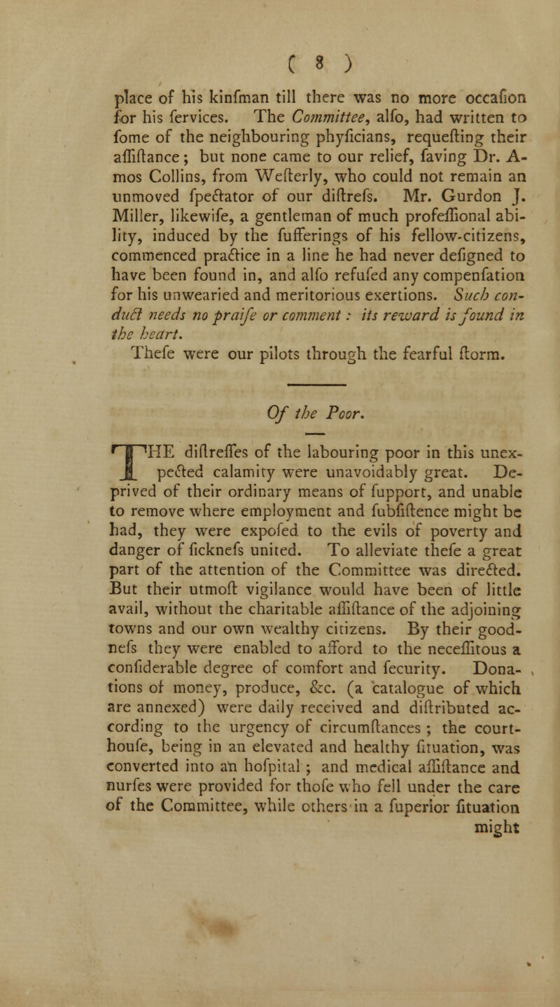 place of his kinfman till there was no more occafion for his fervices. The Committee, alfo, had written to fome of the neighbouring phyficians, requefting their affiftance; but none came to our relief, faving Dr. A- mos Collins, from Wefterly, who could not remain an unmoved fpe&ator of our diftrefs. Mr. Gurdon J. Miller, likewife, a gentleman of much profeflional abi- lity, induced by the fufferings of his fellow-citizens, commenced practice in a line he had never defigned to have been found in, and alfo refufed any compenfation for his unwearied and meritorious exertions. Such con- duel needs no praife or comment: its reward is found in the heart. Thefe were our pilots through the fearful ftorm. Of the Poor. THE diftrefTes of the labouring poor in this unex- pected calamity were unavoidably great. De- prived of their ordinary means of fupport, and unable to remove where employment and fubfiftence might be had, they were expofed to the evils of poverty and danger of ficknefs united. To alleviate thefe a great part of the attention of the Committee was directed. But their utmoft vigilance would have been of little avail, without the charitable afliftance of the adjoining towns and our own wealthy citizens. By their good- nefs they were enabled to afford to the neceflitous a confiderable degree of comfort and fecurity. Dona- tions of money, produce, &c. (a catalogue of which are annexed) were daily received and diftributed ac- cording to the urgency of circumflances ; the court- houfe, being in an elevated and healthy fituation, was converted into an hofpital ; and medical affiftance and nurfes were provided for thofe who fell under the care of the Committee, while others in a fuperior fituation might